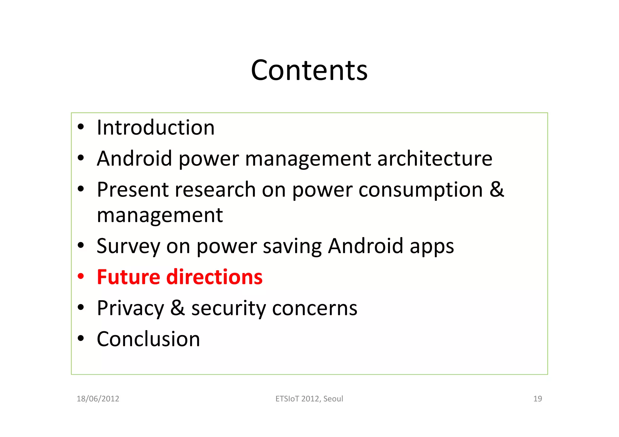 Contents
• Introduction
• Android power management architecture
• Present research on power consumption &
management
• Survey on power saving Android apps
• Future directions
• Privacy & security concerns
• Conclusion
18/06/2012 ETSIoT 2012, Seoul 19
 