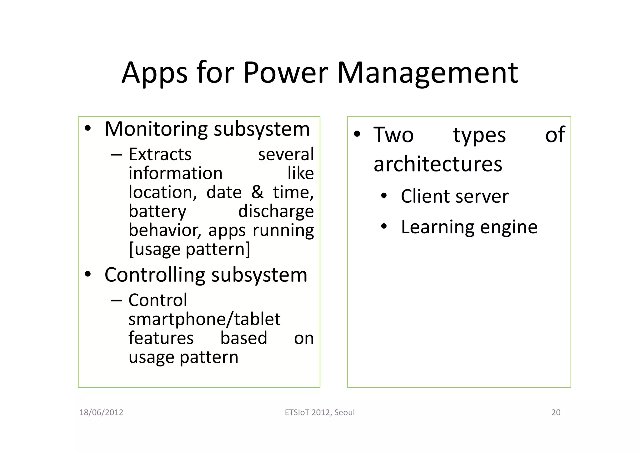 Apps for Power Management
• Monitoring subsystem
– Extracts several
information like
location, date & time,
battery discharge
behavior, apps running
[usage pattern]
• Controlling subsystem
– Control
smartphone/tablet
features based on
usage pattern
18/06/2012 ETSIoT 2012, Seoul 20
• Two types of
architectures
• Client server
• Learning engine
 