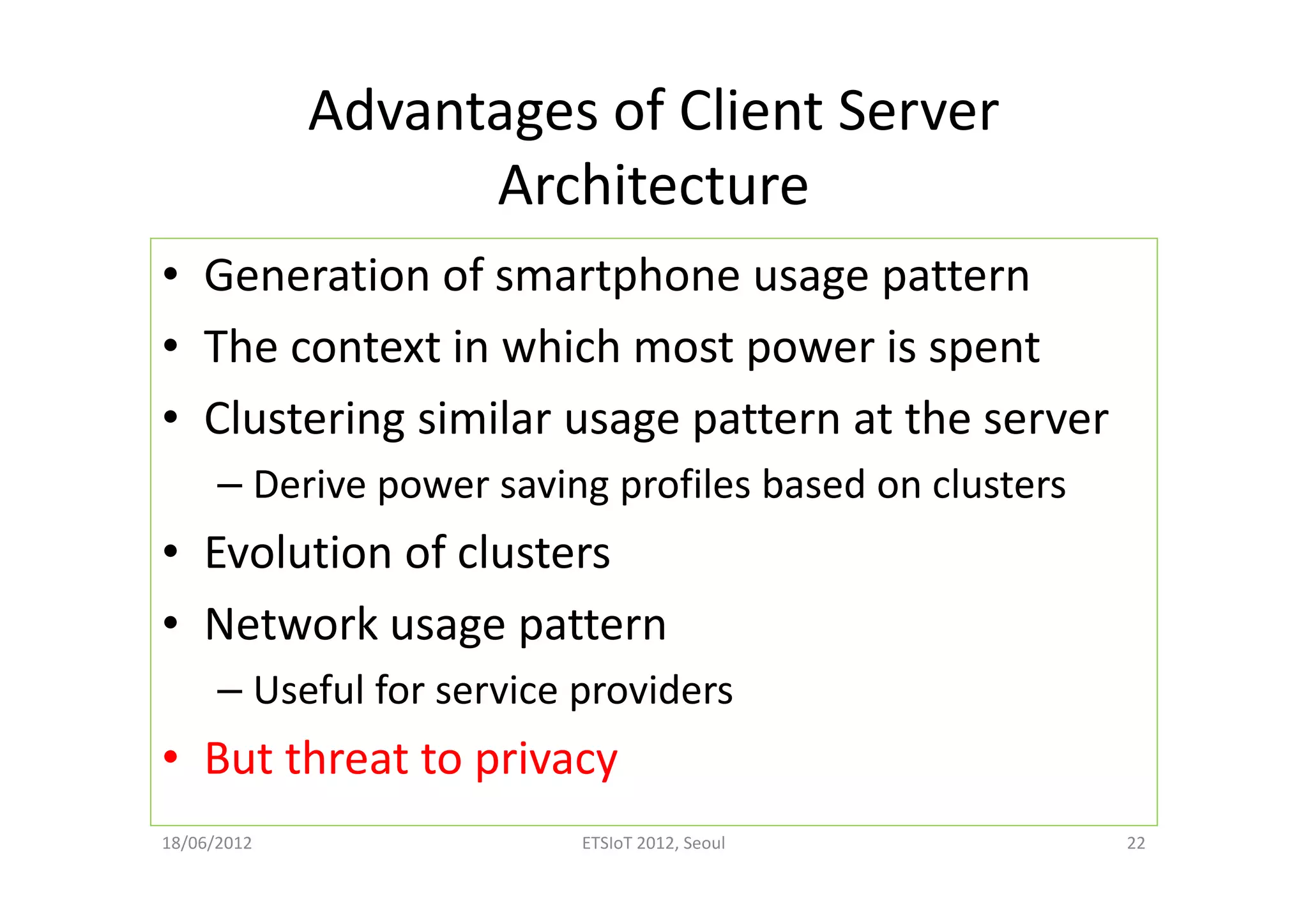Advantages of Client Server
Architecture
• Generation of smartphone usage pattern
• The context in which most power is spent
• Clustering similar usage pattern at the server
– Derive power saving profiles based on clusters
• Evolution of clusters
• Network usage pattern
– Useful for service providers
• But threat to privacy
18/06/2012 ETSIoT 2012, Seoul 22
 