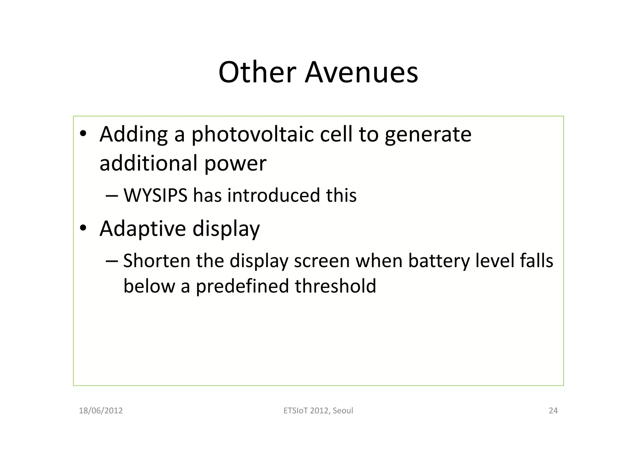 Other Avenues
• Adding a photovoltaic cell to generate
additional power
– WYSIPS has introduced this
• Adaptive display
– Shorten the display screen when battery level falls
below a predefined threshold
18/06/2012 ETSIoT 2012, Seoul 24
 