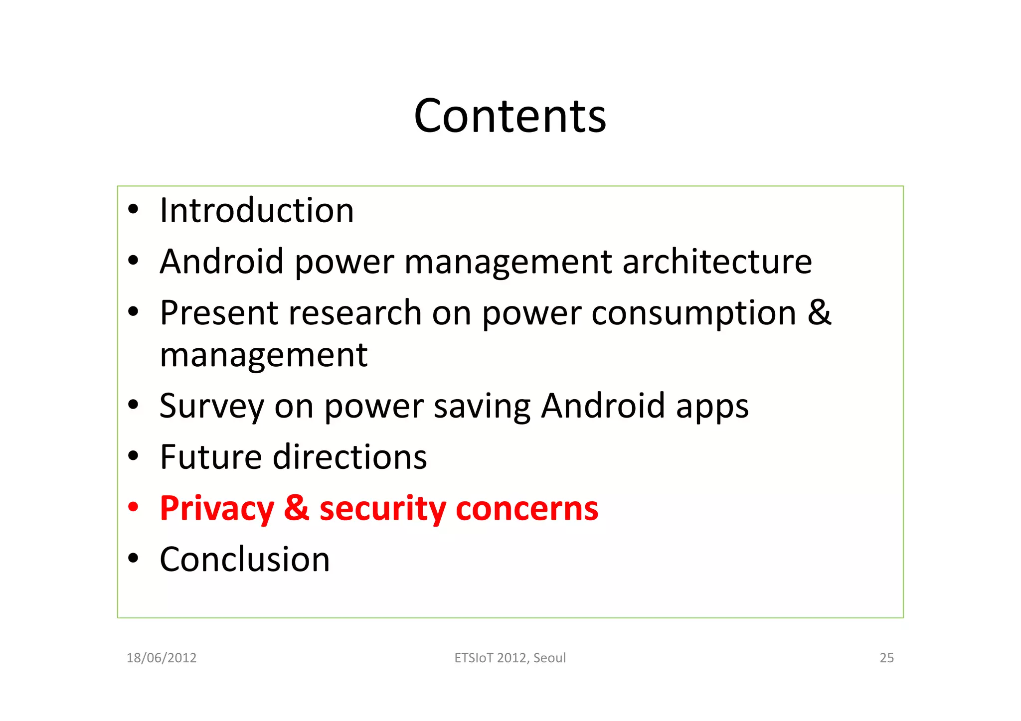 Contents
• Introduction
• Android power management architecture
• Present research on power consumption &
management
• Survey on power saving Android apps
• Future directions
• Privacy & security concerns
• Conclusion
18/06/2012 ETSIoT 2012, Seoul 25
 