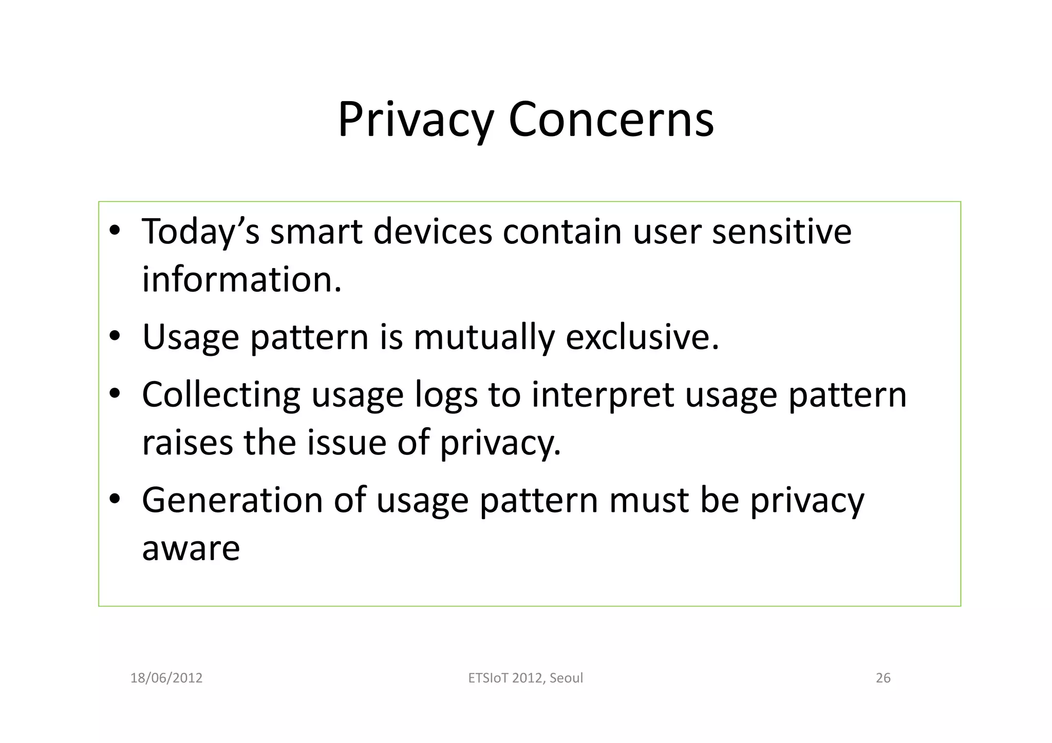 Privacy Concerns
• Today’s smart devices contain user sensitive
information.
• Usage pattern is mutually exclusive.
• Collecting usage logs to interpret usage pattern
raises the issue of privacy.
• Generation of usage pattern must be privacy
aware
18/06/2012 ETSIoT 2012, Seoul 26
 