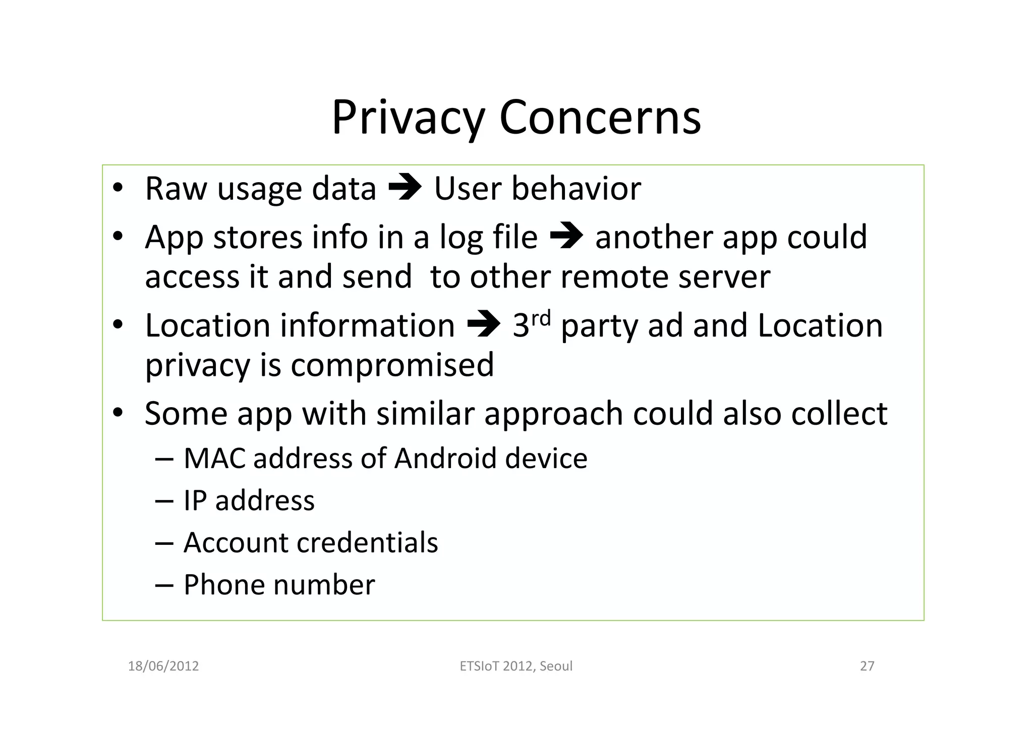 Privacy Concerns
• Raw usage data User behavior
• App stores info in a log file another app could
access it and send to other remote server
• Location information 3rd party ad and Location
privacy is compromised
• Some app with similar approach could also collect
– MAC address of Android device
– IP address
– Account credentials
– Phone number
18/06/2012 ETSIoT 2012, Seoul 27
 
