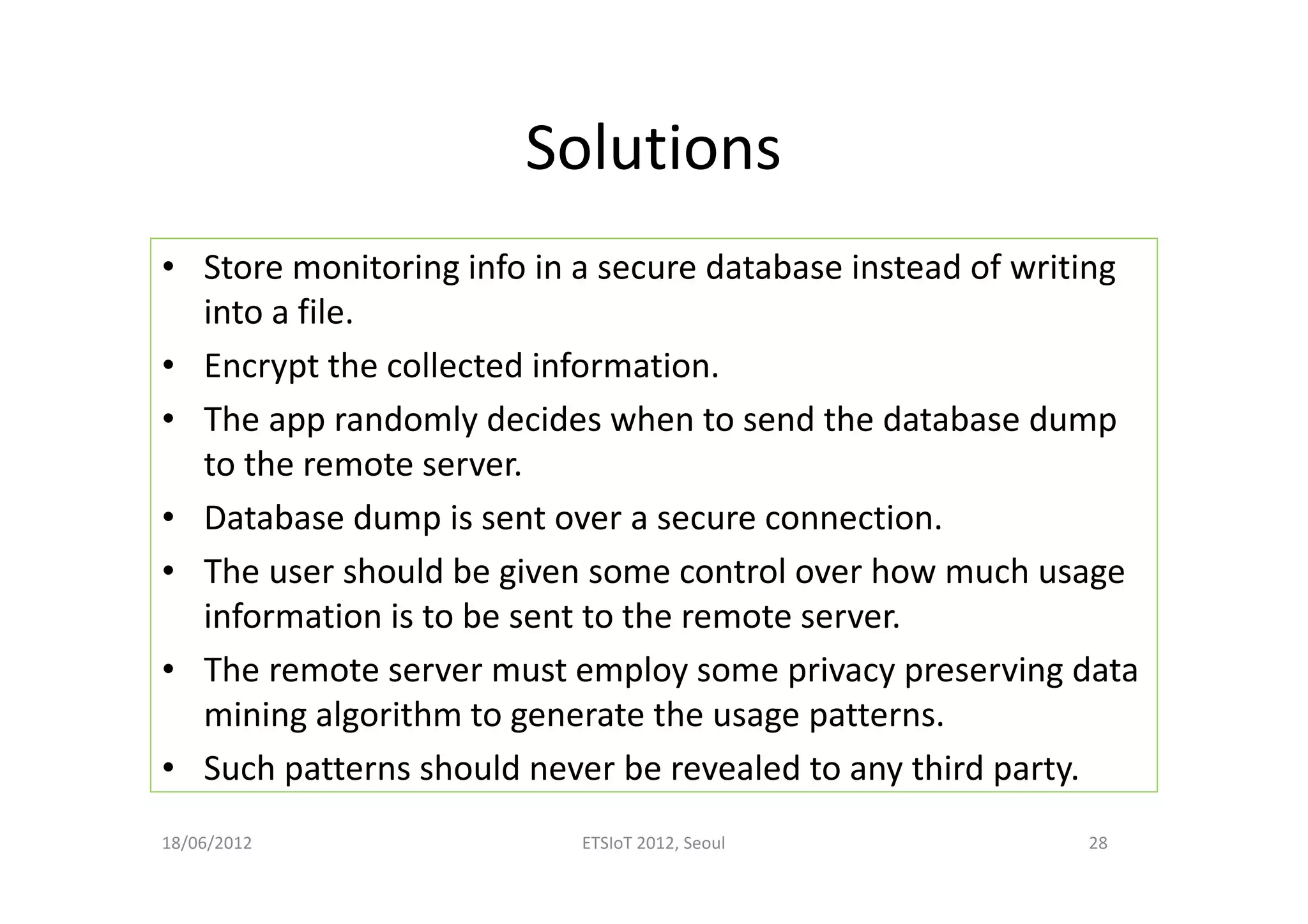 Solutions
• Store monitoring info in a secure database instead of writing
into a file.
• Encrypt the collected information.
• The app randomly decides when to send the database dump
to the remote server.
• Database dump is sent over a secure connection.
• The user should be given some control over how much usage
information is to be sent to the remote server.
• The remote server must employ some privacy preserving data
mining algorithm to generate the usage patterns.
• Such patterns should never be revealed to any third party.
18/06/2012 ETSIoT 2012, Seoul 28
 