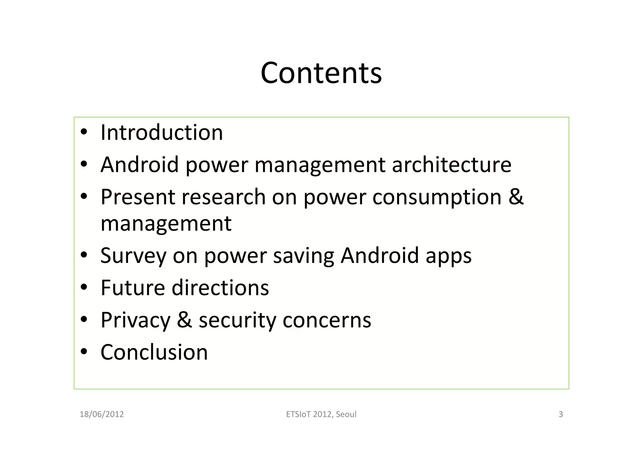 Contents
• Introduction
• Android power management architecture
• Present research on power consumption &
management
• Survey on power saving Android apps
• Future directions
• Privacy & security concerns
• Conclusion
18/06/2012 ETSIoT 2012, Seoul 3
 