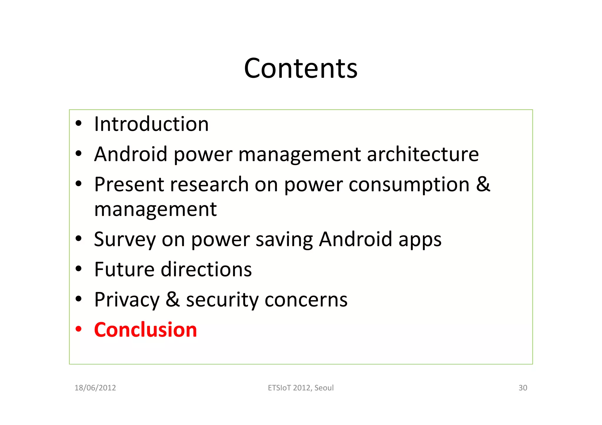 Contents
• Introduction
• Android power management architecture
• Present research on power consumption &
management
• Survey on power saving Android apps
• Future directions
• Privacy & security concerns
• Conclusion
18/06/2012 ETSIoT 2012, Seoul 30
 