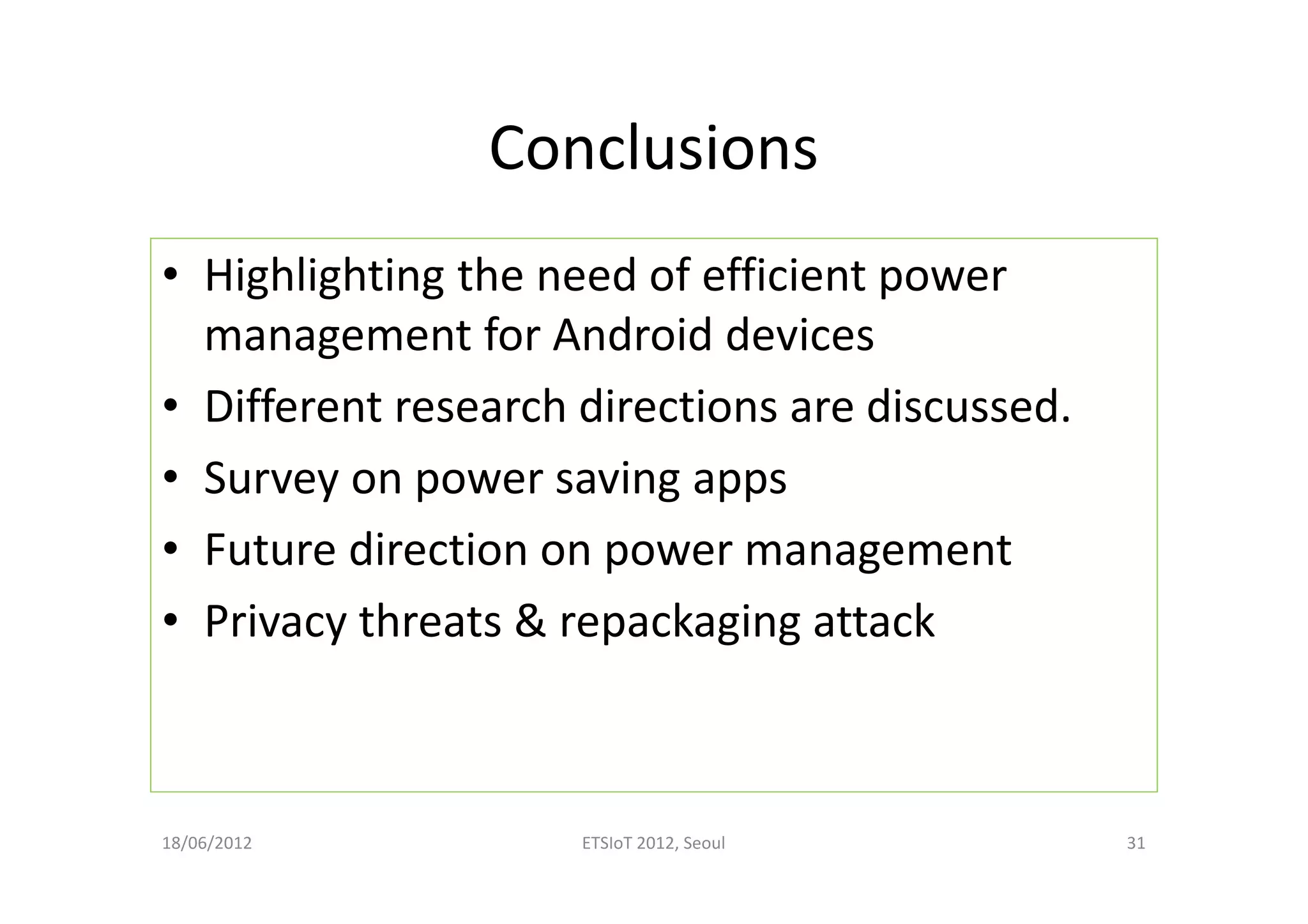 Conclusions
• Highlighting the need of efficient power
management for Android devices
• Different research directions are discussed.
• Survey on power saving apps
• Future direction on power management
• Privacy threats & repackaging attack
18/06/2012 ETSIoT 2012, Seoul 31
 