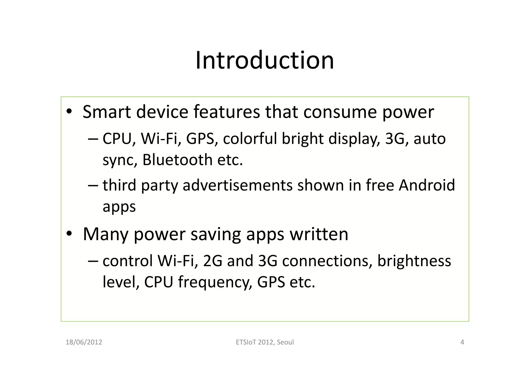 Introduction
• Smart device features that consume power
– CPU, Wi-Fi, GPS, colorful bright display, 3G, auto
sync, Bluetooth etc.
– third party advertisements shown in free Android
apps
• Many power saving apps written
– control Wi-Fi, 2G and 3G connections, brightness
level, CPU frequency, GPS etc.
18/06/2012 ETSIoT 2012, Seoul 4
 