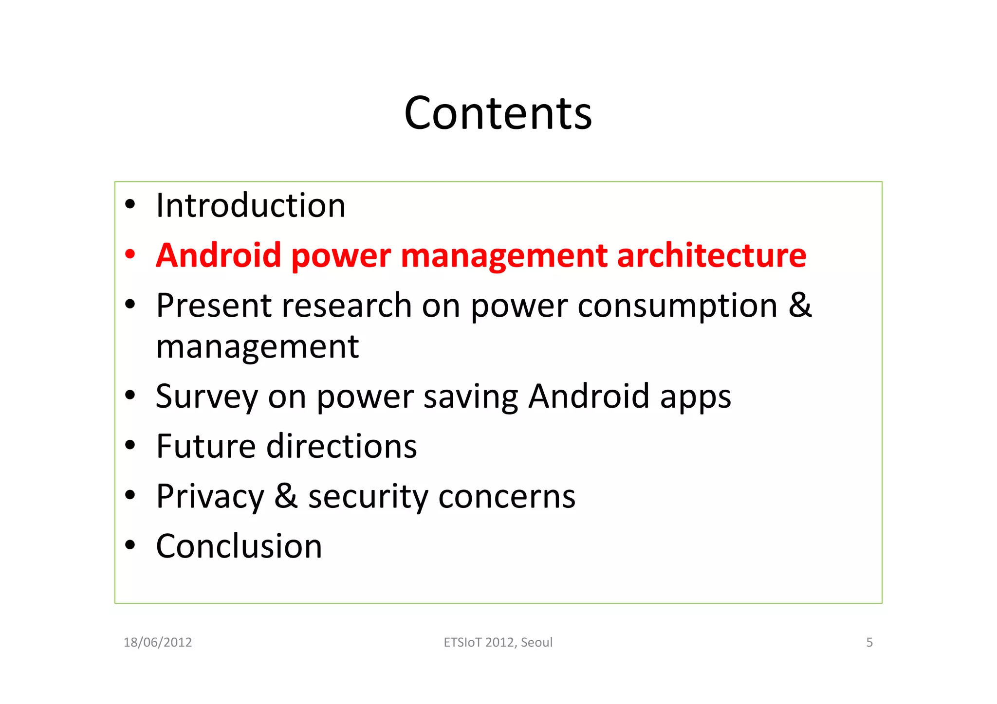 Contents
• Introduction
• Android power management architecture
• Present research on power consumption &
management
• Survey on power saving Android apps
• Future directions
• Privacy & security concerns
• Conclusion
18/06/2012 ETSIoT 2012, Seoul 5
 