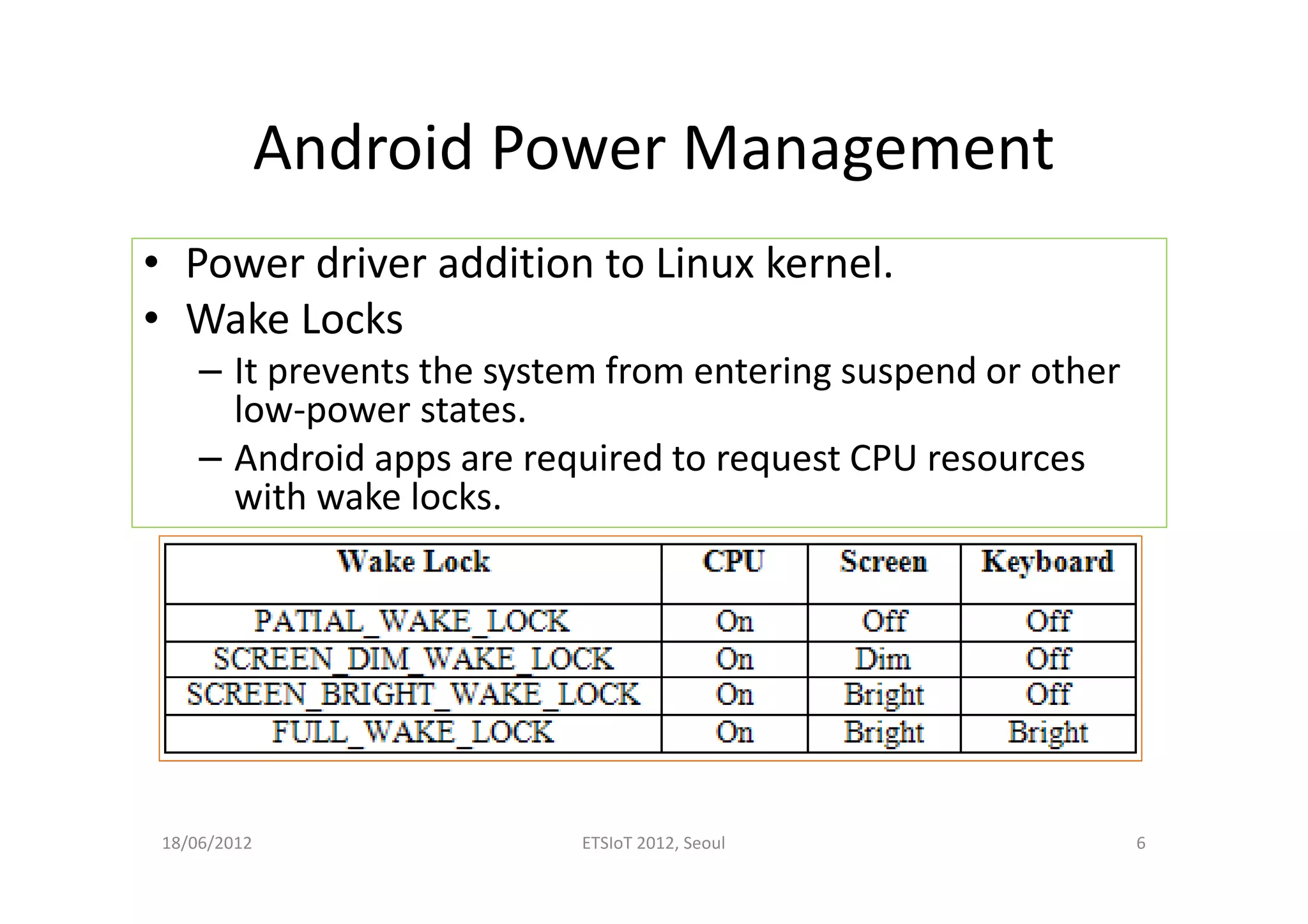 Android Power Management
• Power driver addition to Linux kernel.
• Wake Locks
– It prevents the system from entering suspend or other
low-power states.
– Android apps are required to request CPU resources
with wake locks.
18/06/2012 ETSIoT 2012, Seoul 6
 