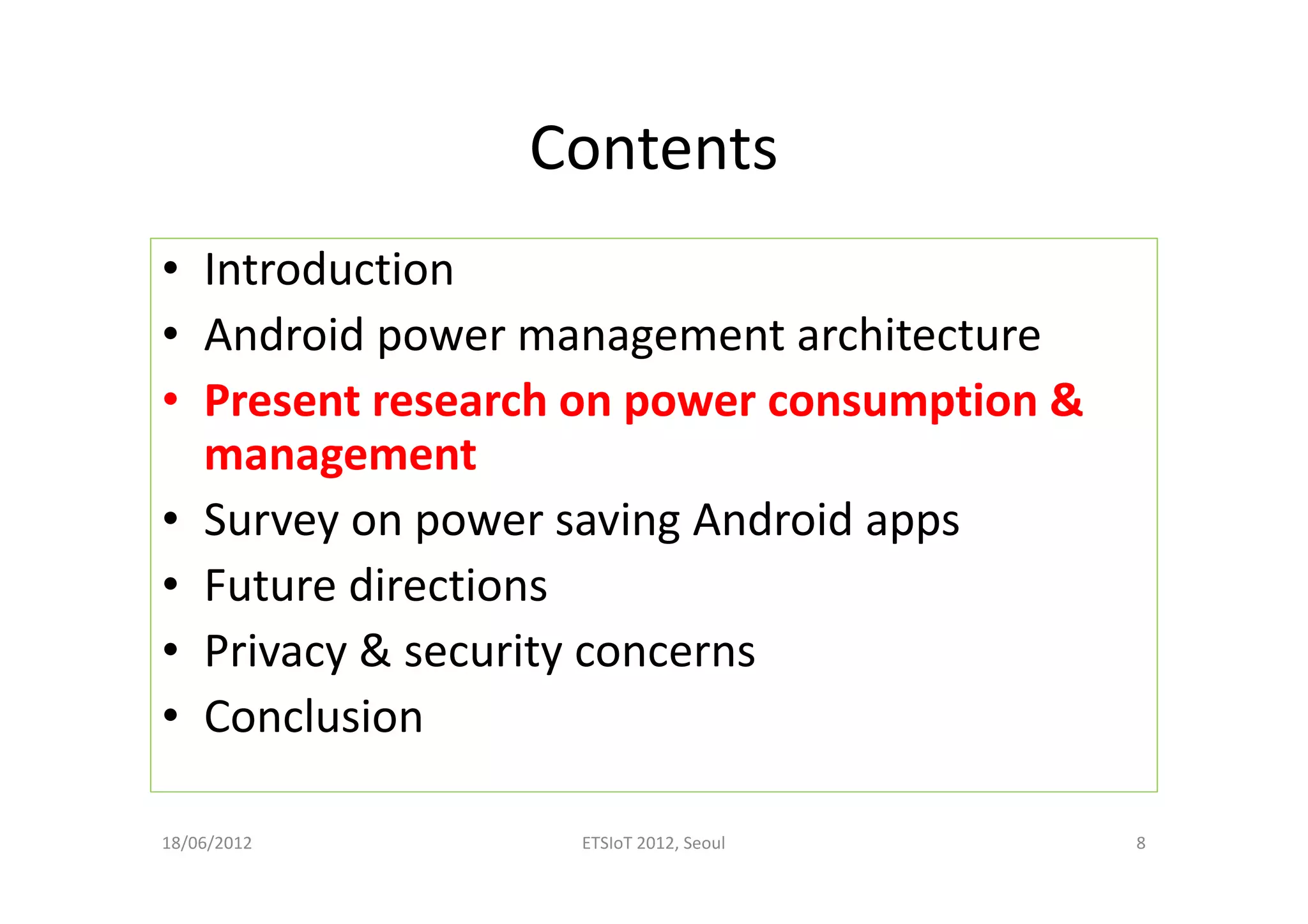 Contents
• Introduction
• Android power management architecture
• Present research on power consumption &
management
• Survey on power saving Android apps
• Future directions
• Privacy & security concerns
• Conclusion
18/06/2012 ETSIoT 2012, Seoul 8
 