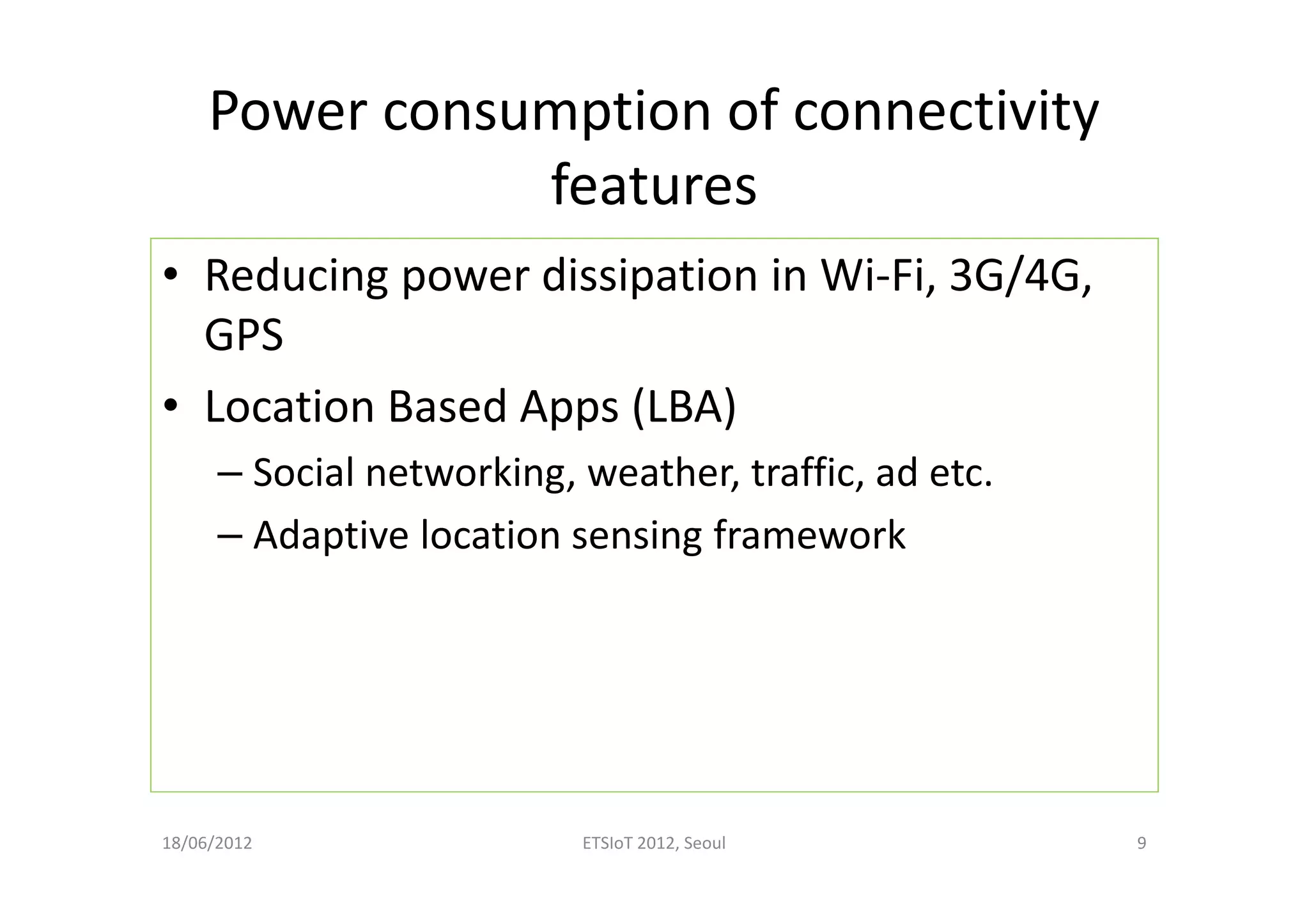 Power consumption of connectivity
features
• Reducing power dissipation in Wi-Fi, 3G/4G,
GPS
• Location Based Apps (LBA)
– Social networking, weather, traffic, ad etc.
– Adaptive location sensing framework
18/06/2012 ETSIoT 2012, Seoul 9
 