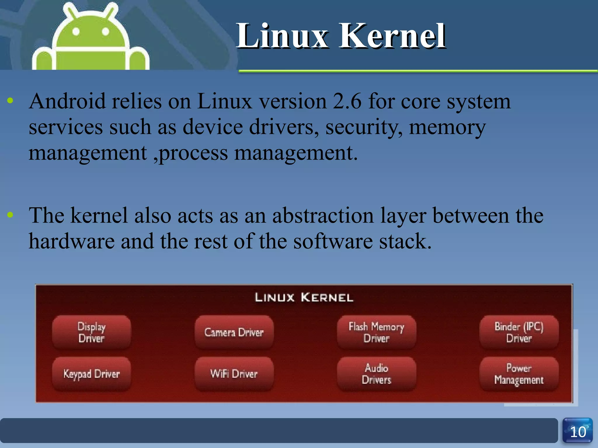 Linux Kernel Android relies on Linux version 2.6 for core system services such as device drivers, security, memory management ,process management. The kernel also acts as an abstraction layer between the hardware and the rest of the software stack. 