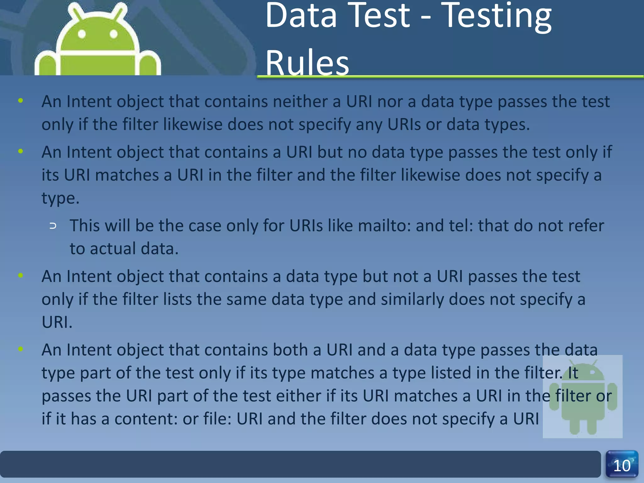 Data Test - Testing Rules An Intent object that contains neither a URI nor a data type passes the test only if the filter likewise does not specify any URIs or data types.  An Intent object that contains a URI but no data type passes the test only if its URI matches a URI in the filter and the filter likewise does not specify a type.  This will be the case only for URIs like mailto: and tel: that do not refer to actual data. An Intent object that contains a data type but not a URI passes the test only if the filter lists the same data type and similarly does not specify a URI. An Intent object that contains both a URI and a data type passes the data type part of the test only if its type matches a type listed in the filter. It passes the URI part of the test either if its URI matches a URI in the filter or if it has a content: or file: URI and the filter does not specify a URI 