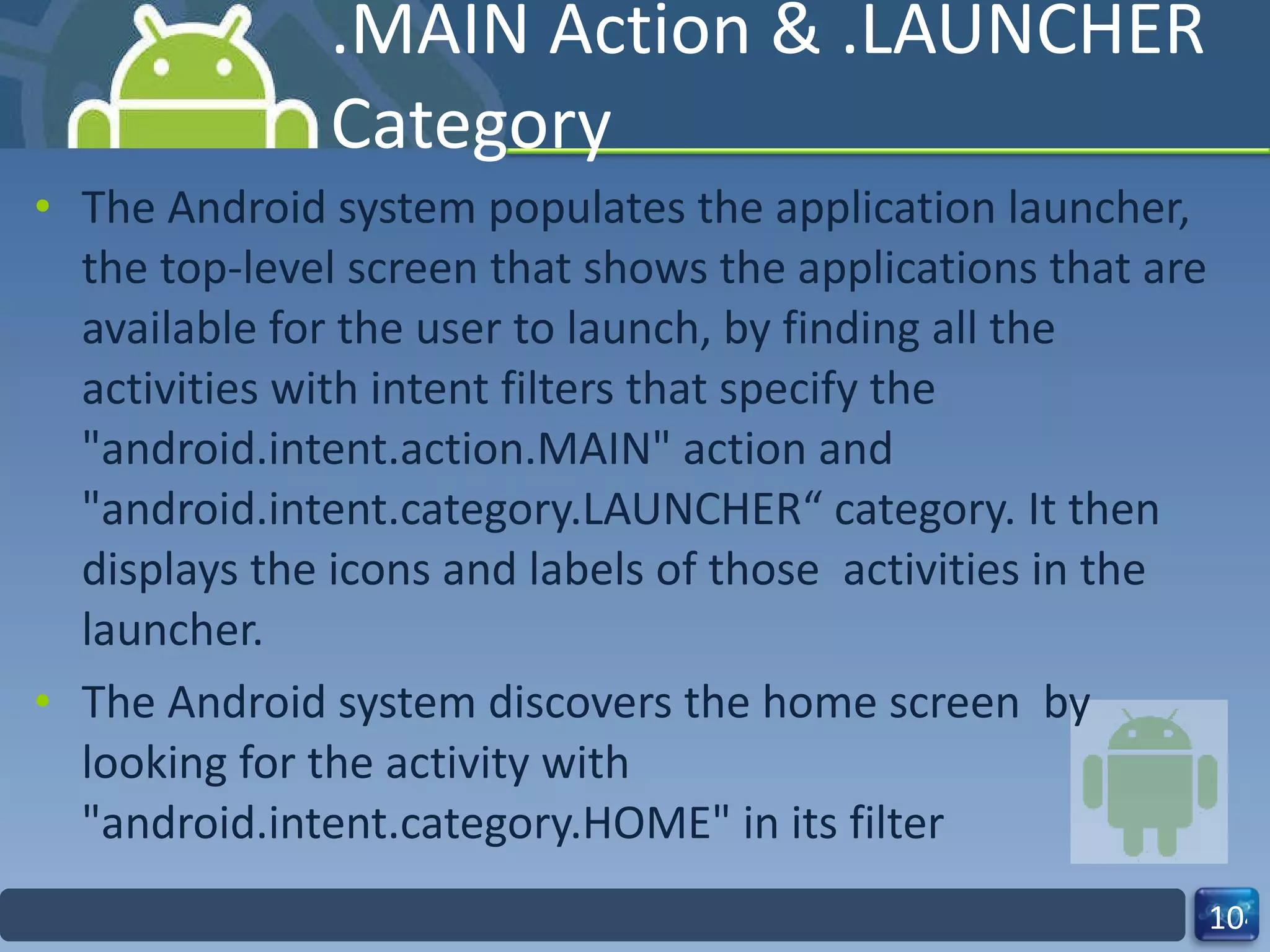 .MAIN Action & .LAUNCHER Category The Android system populates the application launcher, the top-level screen that shows the applications that are available for the user to launch, by finding all the activities with intent filters that specify the "android.intent.action.MAIN" action and "android.intent.category.LAUNCHER“ category. It then displays the icons and labels of those  activities in the launcher. The Android system discovers the home screen  by looking for the activity with "android.intent.category.HOME" in its filter 