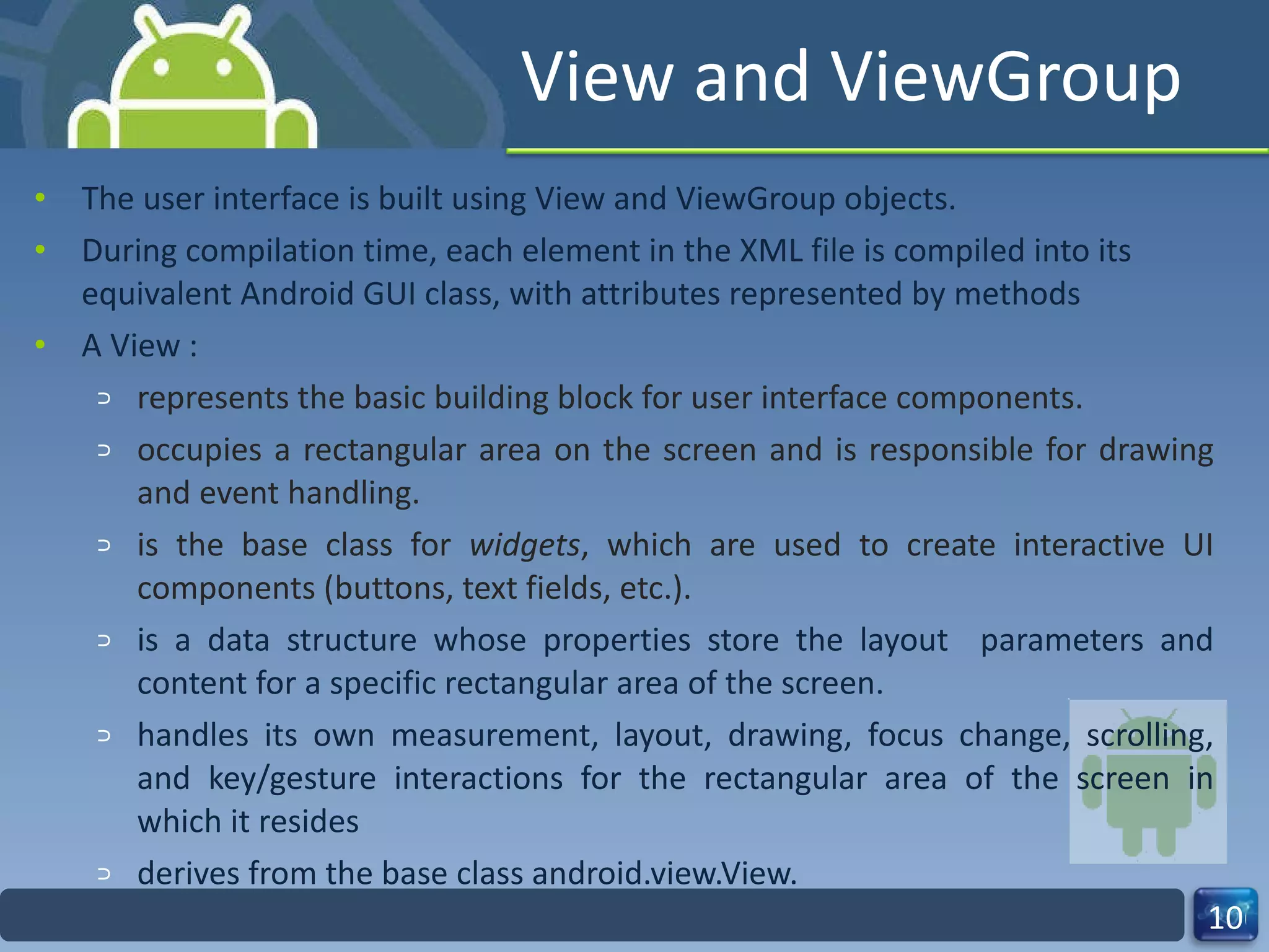 View and ViewGroup The user interface is built using View and ViewGroup objects. During compilation time, each element in the XML file is compiled into its equivalent Android GUI class, with attributes represented by methods A View : represents the basic building block for user interface components. occupies a rectangular area on the screen and is responsible for drawing and event handling. is the base class for  widgets , which are used to create interactive UI components (buttons, text fields, etc.). is a data structure whose properties store the layout  parameters and content for a specific rectangular area of the screen.  handles its own measurement, layout, drawing, focus change, scrolling, and key/gesture interactions for the rectangular area of the screen in which it resides derives from the base class android.view.View. 