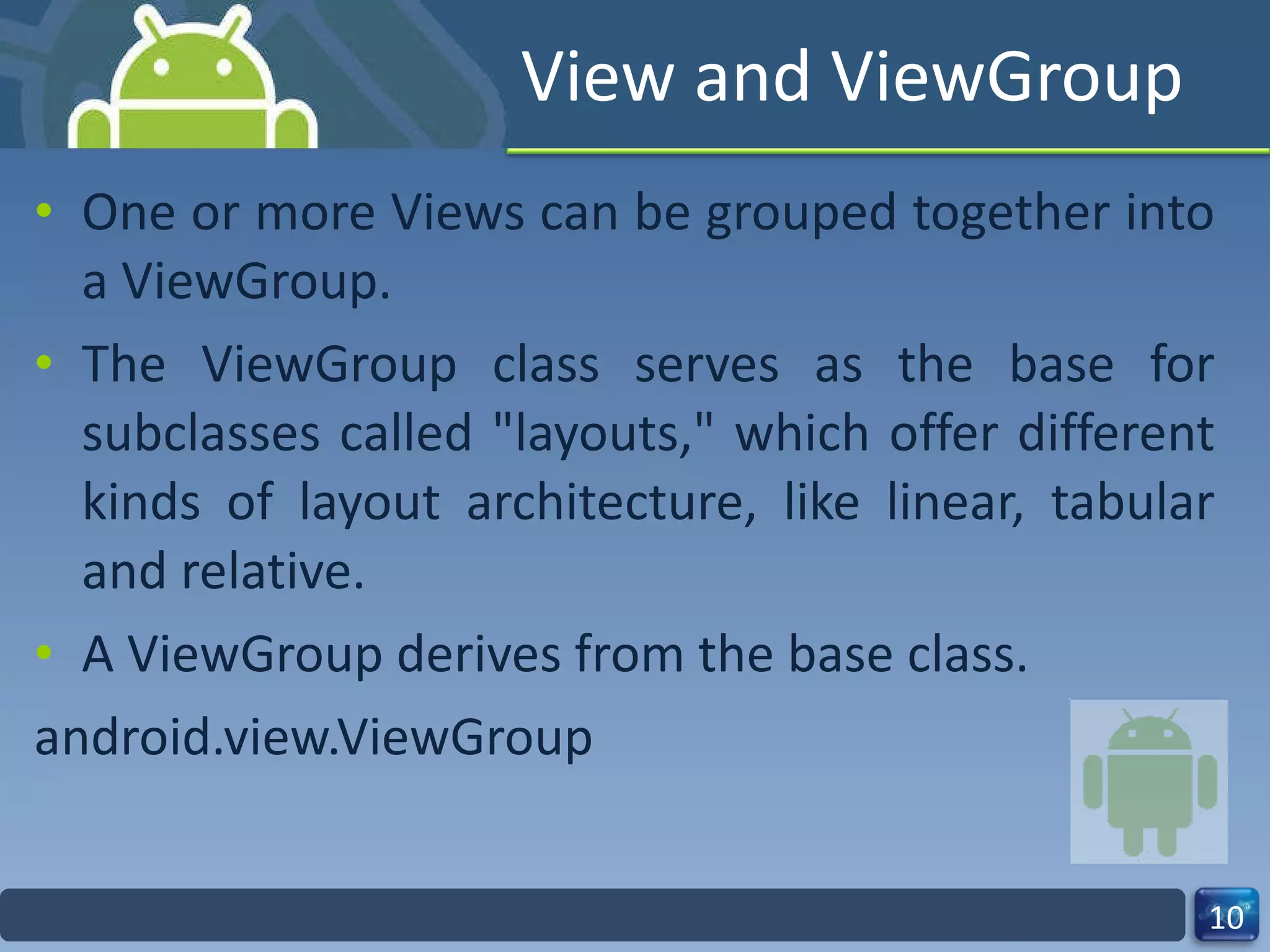 View and ViewGroup One or more Views can be grouped together into a ViewGroup. The ViewGroup class serves as the base for subclasses called "layouts," which offer different kinds of layout architecture, like linear, tabular and relative. A ViewGroup derives from the base class. android.view.ViewGroup 