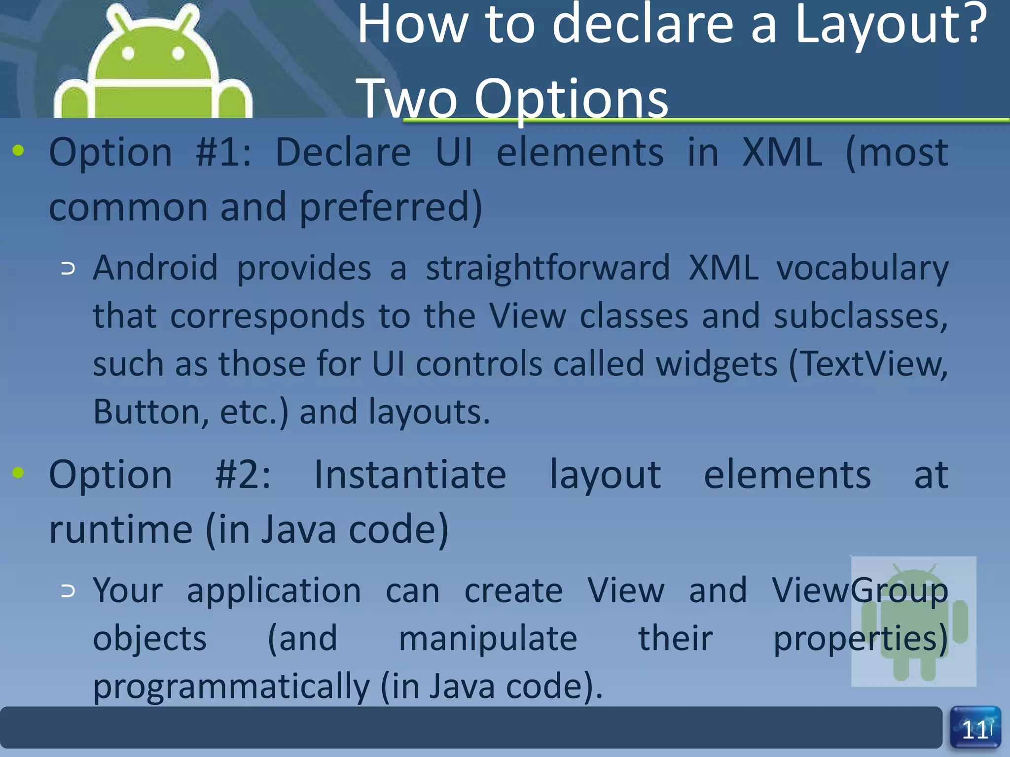 How to declare a Layout? Two Options Option #1: Declare UI elements in XML (most common and preferred) Android provides a straightforward XML vocabulary that corresponds to the View classes and subclasses, such as those for UI controls called widgets (TextView, Button, etc.) and layouts. Option #2: Instantiate layout elements at runtime (in Java code) Your application can create View and ViewGroup objects (and manipulate their properties) programmatically (in Java code). 