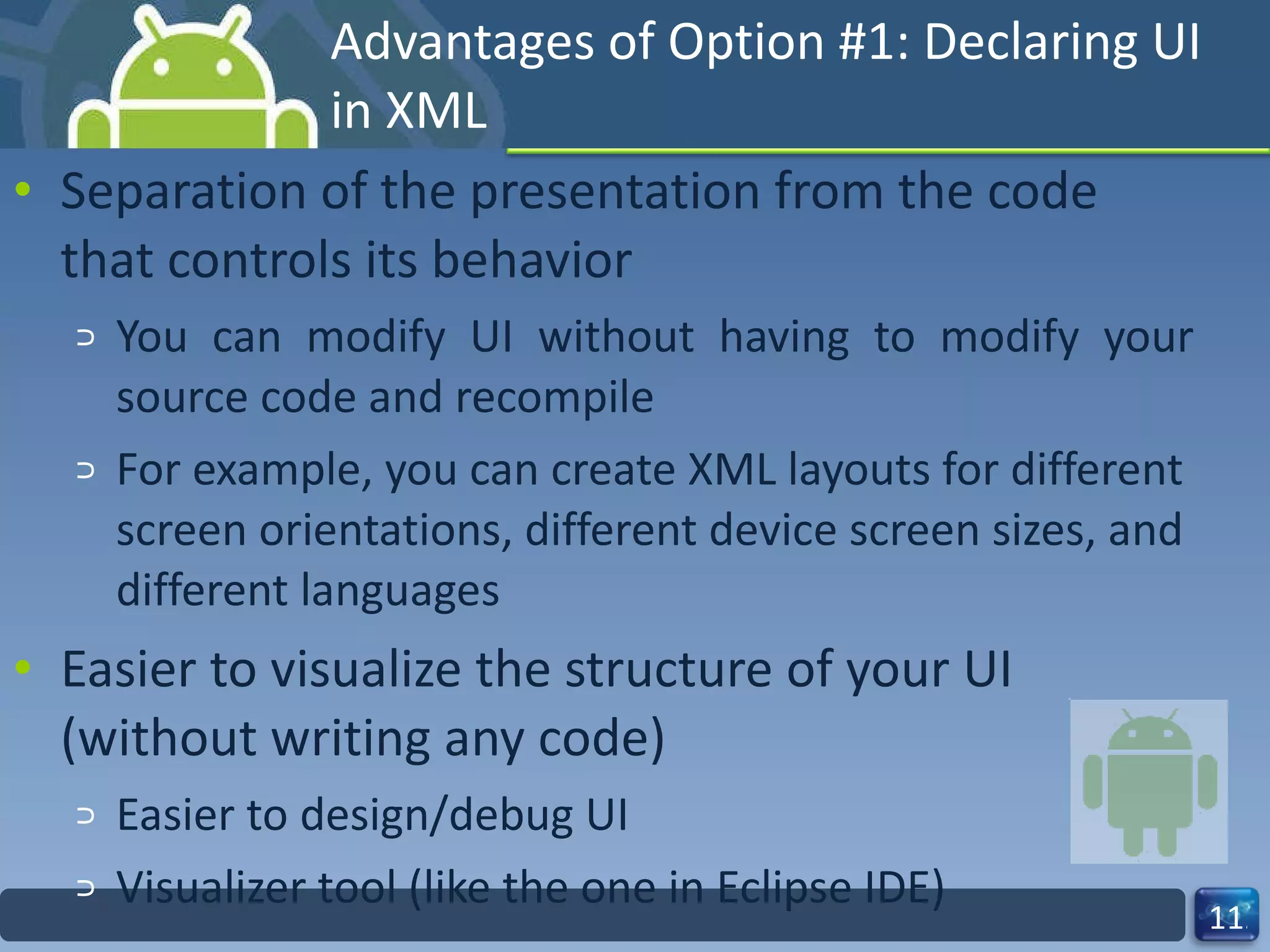 Advantages of Option #1: Declaring UI in XML Separation of the presentation from the code that controls its behavior You can modify UI without having to modify your source code and recompile  For example, you can create XML layouts for different screen orientations, different device screen sizes, and different languages Easier to visualize the structure of your UI (without writing any code) Easier to design/debug UI Visualizer tool (like the one in Eclipse IDE) 