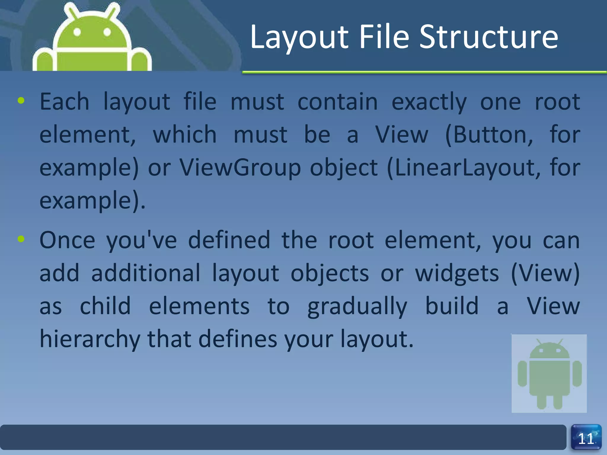 Layout File Structure Each layout file must contain exactly one root element, which must be a View (Button, for example) or ViewGroup object (LinearLayout, for example). Once you've defined the root element, you can add additional layout objects or widgets (View) as child elements to gradually build a View hierarchy that defines your layout. 