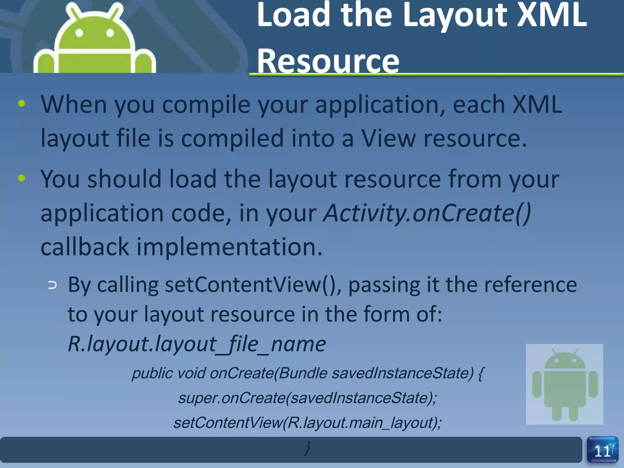 Load the Layout XML Resource When you compile your application, each XML layout file is compiled into a View resource. You should load the layout resource from your application code, in your  Activity.onCreate()  callback implementation. By calling setContentView(), passing it the reference to your layout resource in the form of:  R.layout.layout_file_name public void onCreate(Bundle savedInstanceState) { super.onCreate(savedInstanceState); setContentView(R.layout.main_layout); } 