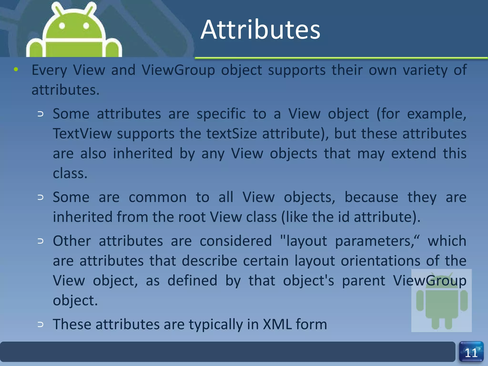 Attributes Every View and ViewGroup object supports their own variety of attributes. Some attributes are specific to a View object (for example, TextView supports the textSize attribute), but these attributes are also inherited by any View objects that may extend this class. Some are common to all View objects, because they are inherited from the root View class (like the id attribute). Other attributes are considered "layout parameters,“ which are attributes that describe certain layout orientations of the View object, as defined by that object's parent ViewGroup object. These attributes are typically in XML form 
