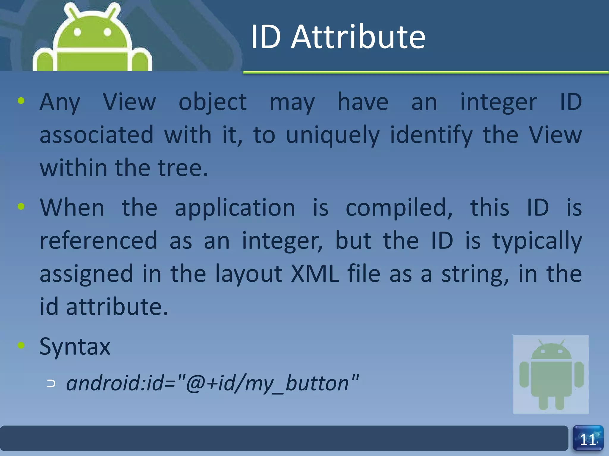 ID Attribute Any View object may have an integer ID associated with it, to uniquely identify the View within the tree. When the application is compiled, this ID is referenced as an integer, but the ID is typically assigned in the layout XML file as a string, in the id attribute. Syntax android:id="@+id/my_button" 