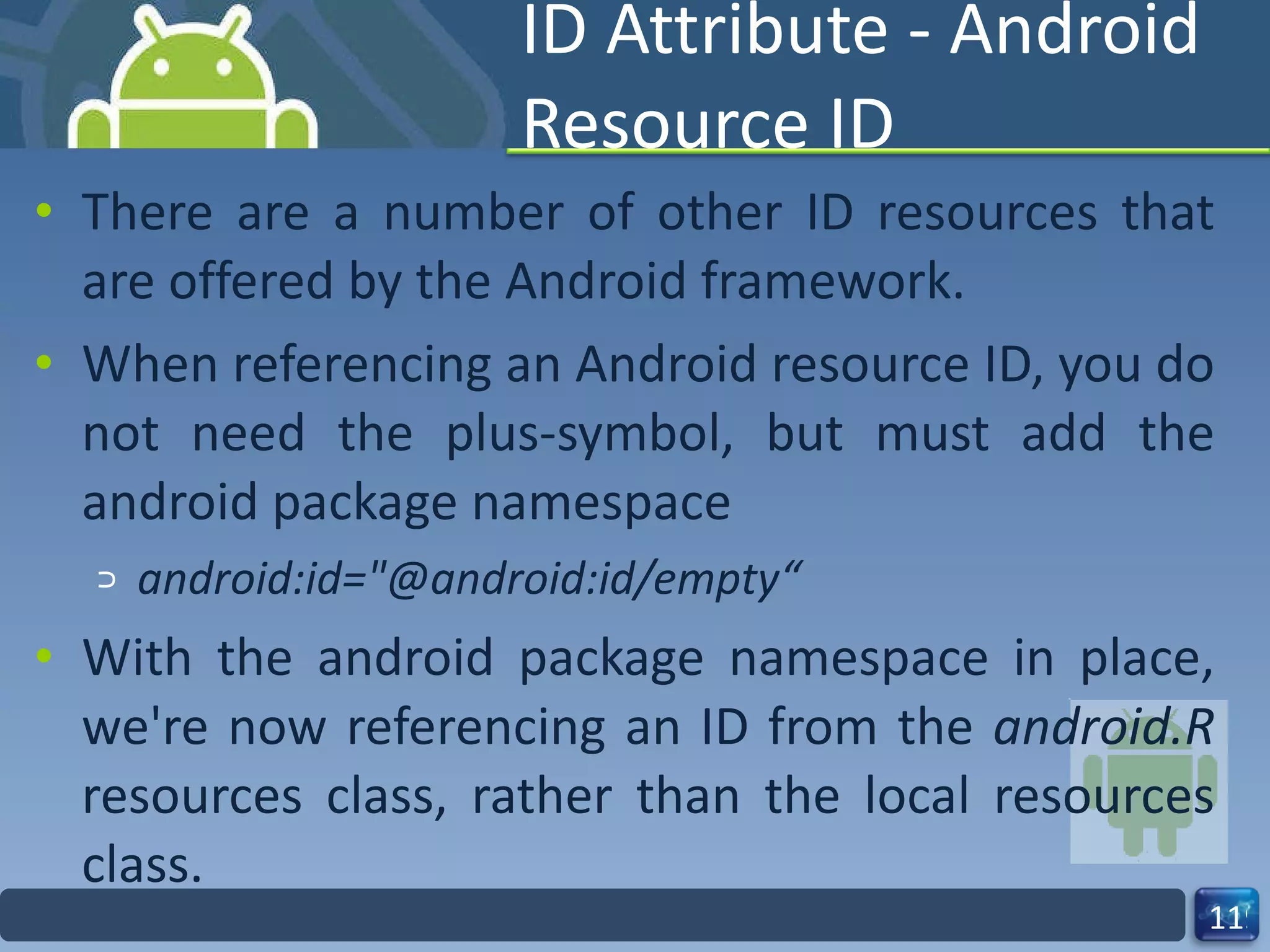 ID Attribute - Android Resource ID There are a number of other ID resources that are offered by the Android framework. When referencing an Android resource ID, you do not need the plus-symbol, but must add the android package namespace android:id="@android:id/empty“ With the android package namespace in place, we're now referencing an ID from the  android.R  resources class, rather than the local resources class. 