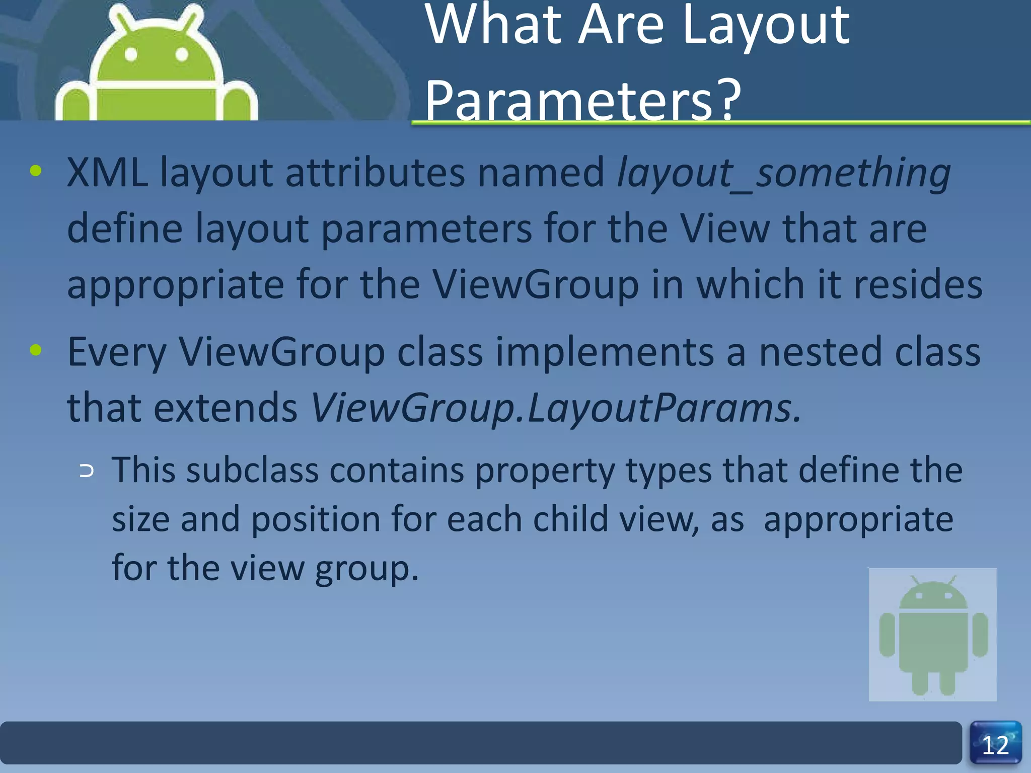 What Are Layout Parameters? XML layout attributes named  layout_something  define layout parameters for the View that are appropriate for the ViewGroup in which it resides Every ViewGroup class implements a nested class that extends  ViewGroup.LayoutParams. This subclass contains property types that define the size and position for each child view, as  appropriate for the view group. 