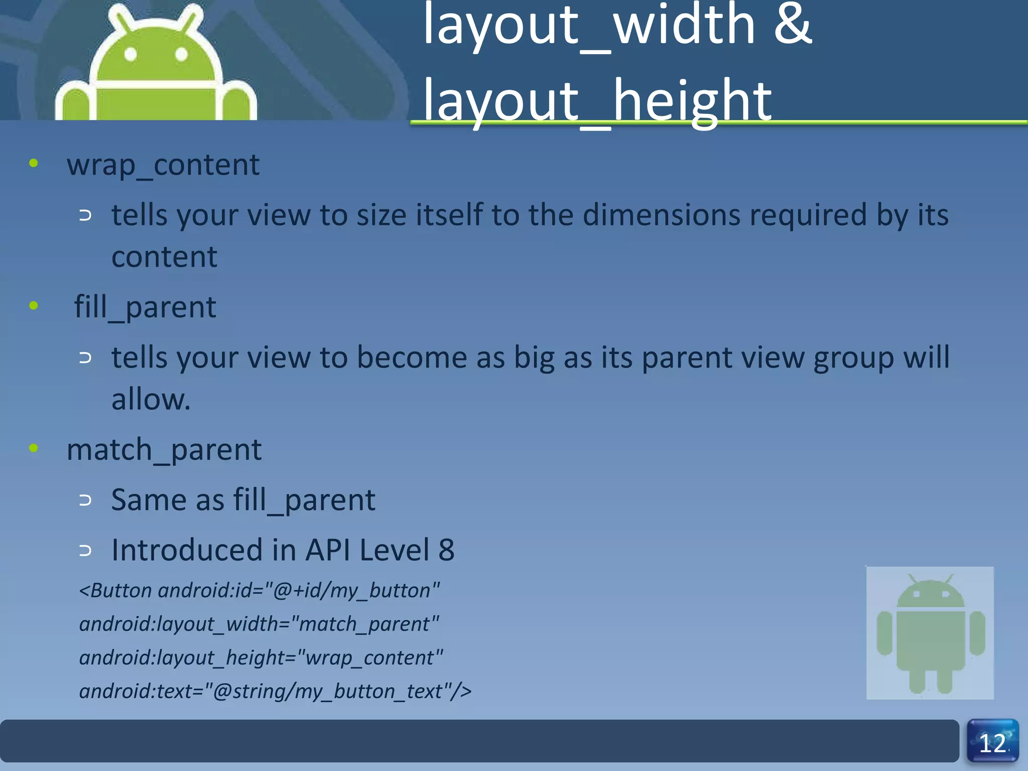layout_width & layout_height wrap_content tells your view to size itself to the dimensions required by its content  fill_parent tells your view to become as big as its parent view group will allow. match_parent Same as fill_parent Introduced in API Level 8 <Button android:id="@+id/my_button" android:layout_width="match_parent" android:layout_height="wrap_content" android:text="@string/my_button_text"/> 