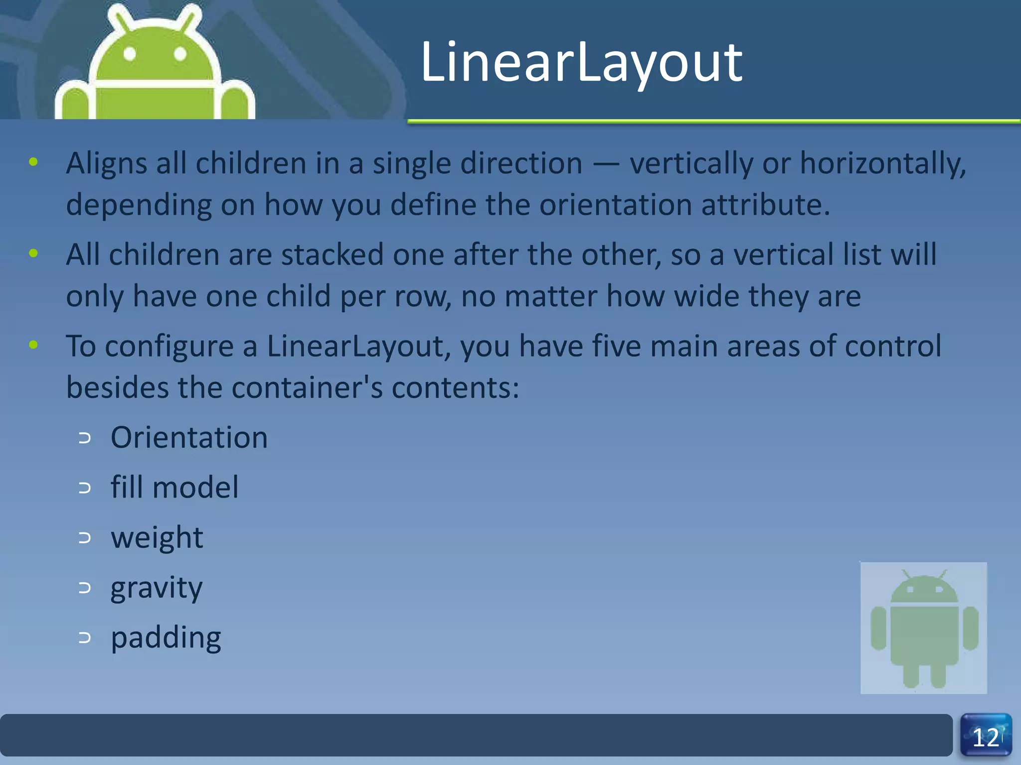 LinearLayout Aligns all children in a single direction — vertically or horizontally, depending on how you define the orientation attribute. All children are stacked one after the other, so a vertical list will only have one child per row, no matter how wide they are To configure a LinearLayout, you have five main areas of control besides the container's contents: Orientation fill model weight gravity padding 