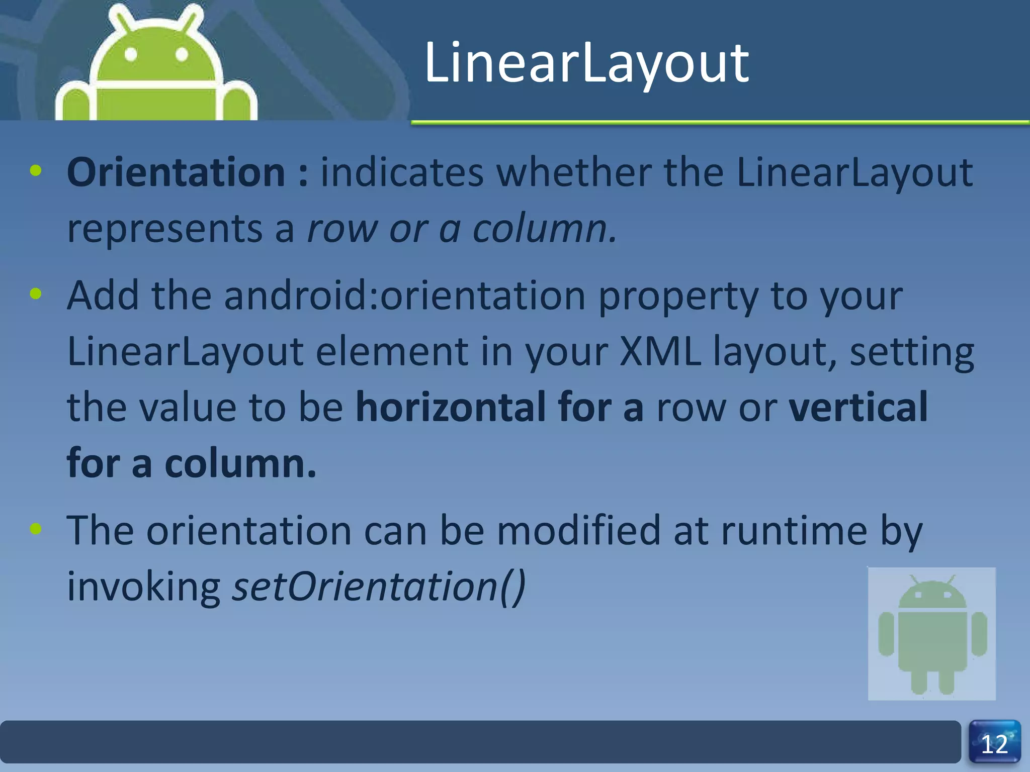 LinearLayout Orientation :  indicates whether the LinearLayout represents a  row or a column. Add the android:orientation property to your LinearLayout element in your XML layout, setting the value to be  horizontal for a  row or  vertical for a column. The orientation can be modified at runtime by invoking  setOrientation() 