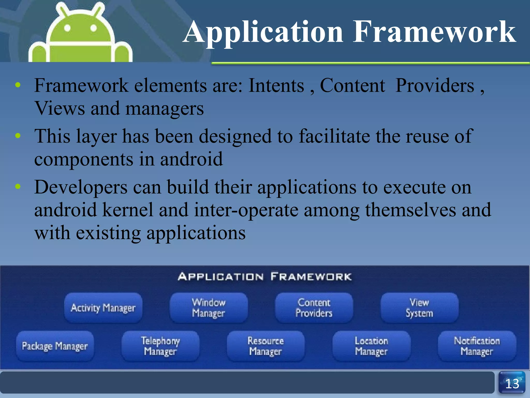 Application Framework Framework elements are: Intents , Content  Providers , Views and managers This layer has been designed to facilitate the reuse of components in android Developers can build their applications to execute on android kernel and inter-operate among themselves and with existing applications 