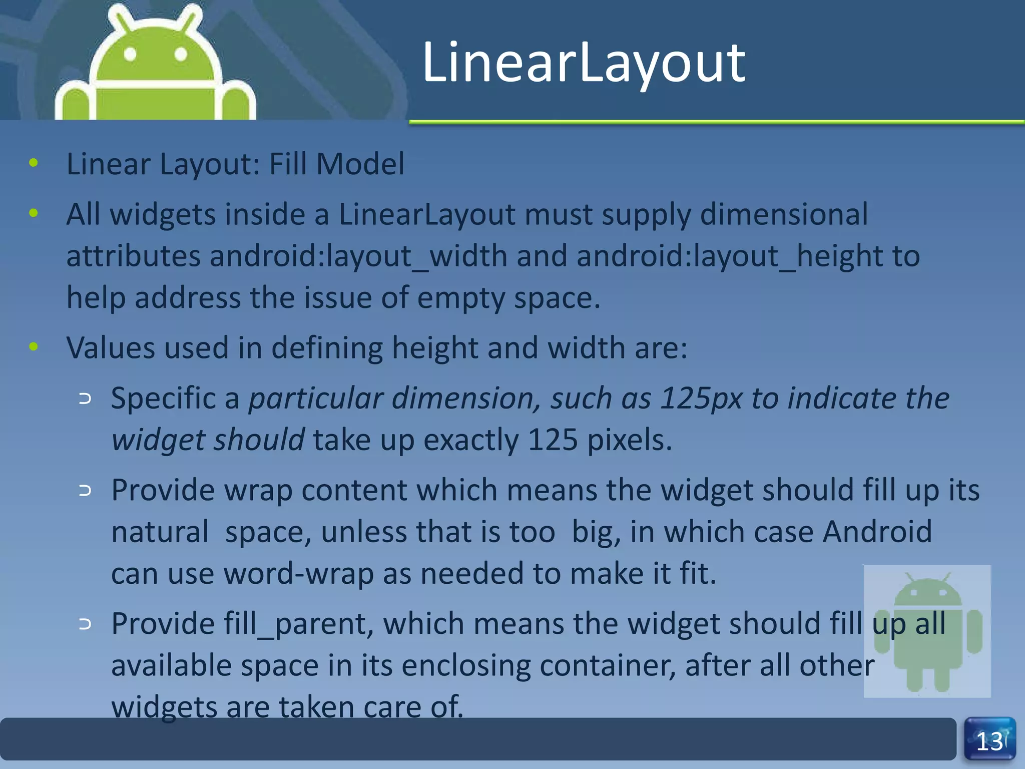 LinearLayout Linear Layout: Fill Model All widgets inside a LinearLayout must supply dimensional attributes android:layout_width and android:layout_height to help address the issue of empty space. Values used in defining height and width are: Specific a  particular dimension, such as 125px to indicate the widget should  take up exactly 125 pixels. Provide wrap content which means the widget should fill up its natural  space, unless that is too  big, in which case Android can use word‐wrap as needed to make it fit. Provide fill_parent, which means the widget should fill up all available space in its enclosing container, after all other widgets are taken care of. 