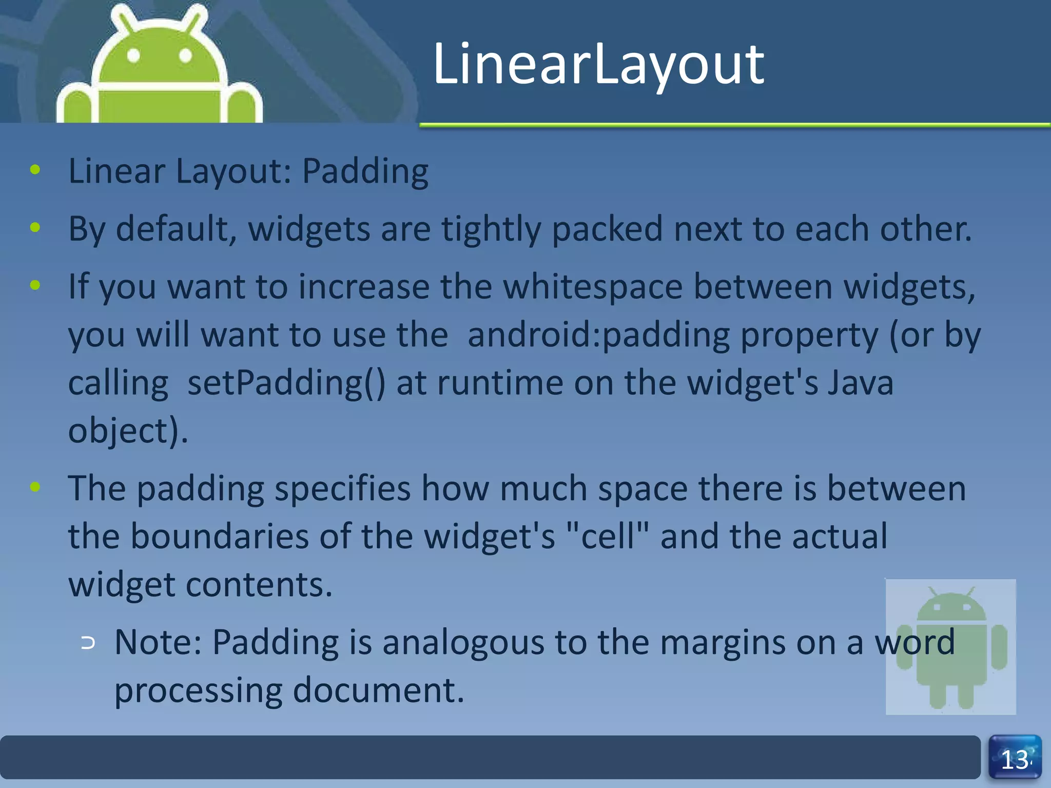 LinearLayout Linear Layout: Padding By default, widgets are tightly packed next to each other. If you want to increase the whitespace between widgets, you will want to use the  android:padding property (or by calling  setPadding() at runtime on the widget's Java object). The padding specifies how much space there is between the boundaries of the widget's "cell" and the actual widget contents. Note: Padding is analogous to the margins on a word processing document. 