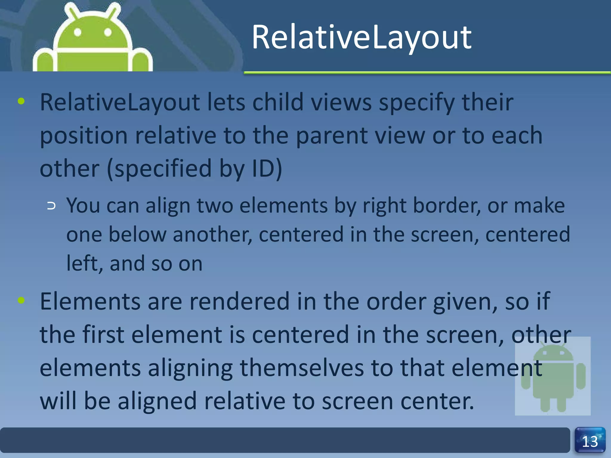 RelativeLayout RelativeLayout lets child views specify their position relative to the parent view or to each other (specified by ID) You can align two elements by right border, or make one below another, centered in the screen, centered left, and so on Elements are rendered in the order given, so if the first element is centered in the screen, other elements aligning themselves to that element  will be aligned relative to screen center. 