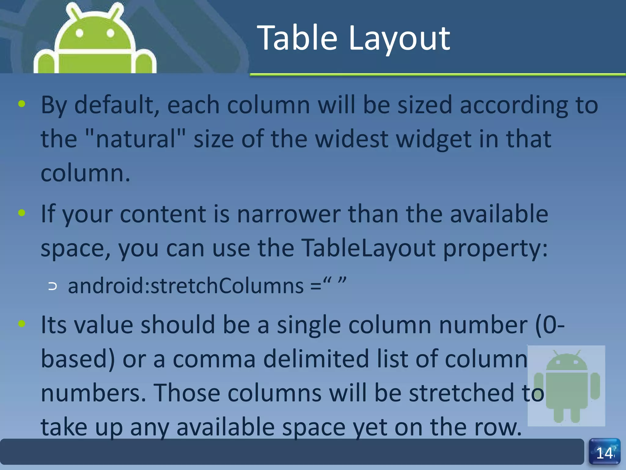 Table Layout By default, each column will be sized according to the "natural" size of the widest widget in that column. If your content is narrower than the available space, you can use the TableLayout property: android:stretchColumns =“ ” Its value should be a single column number (0‐based) or a comma delimited list of column numbers. Those columns will be stretched to take up any available space yet on the row. 