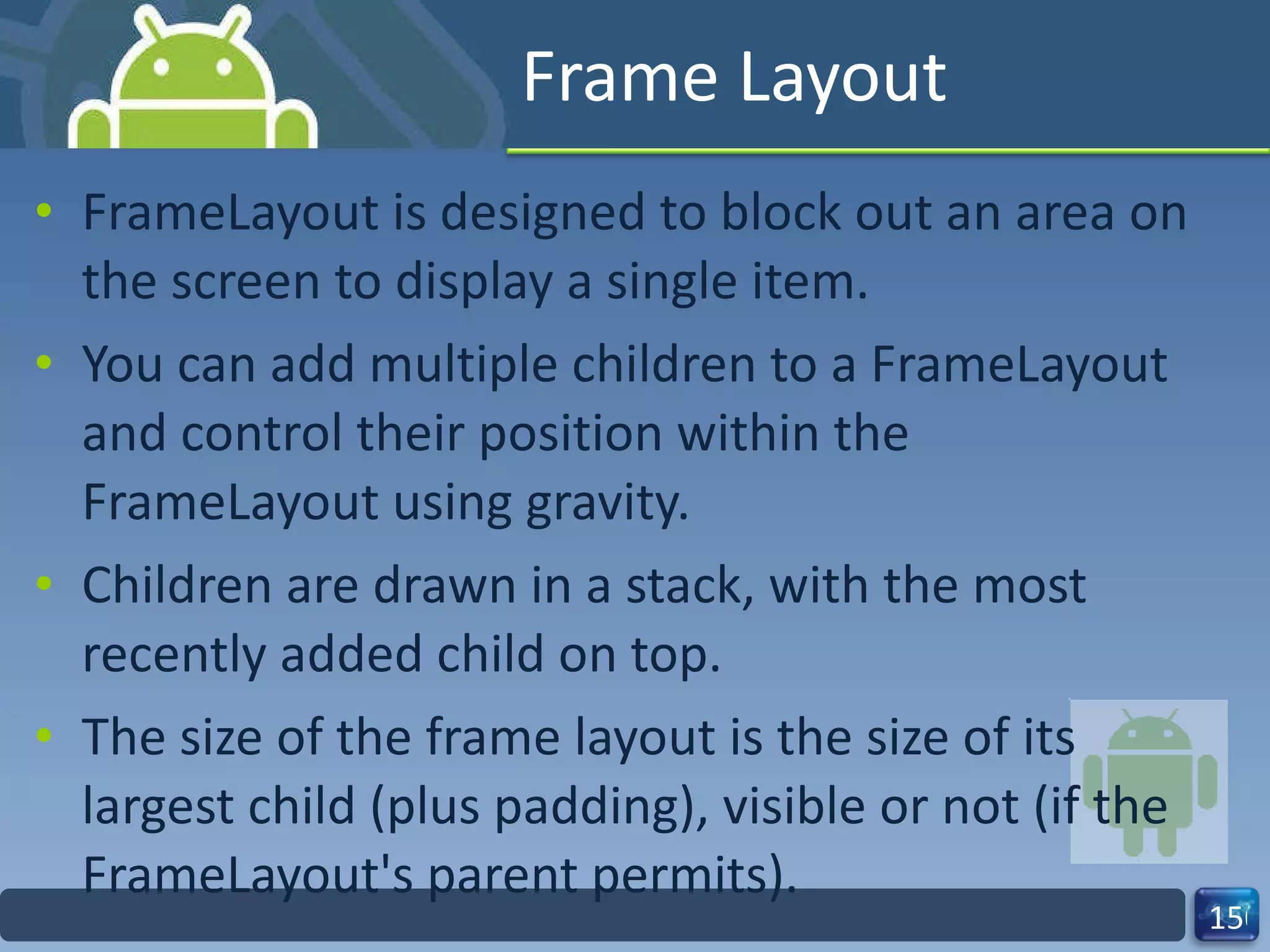 Frame Layout FrameLayout is designed to block out an area on the screen to display a single item. You can add multiple children to a FrameLayout and control their position within the FrameLayout using gravity. Children are drawn in a stack, with the most recently added child on top. The size of the frame layout is the size of its  largest child (plus padding), visible or not (if the FrameLayout's parent permits). 