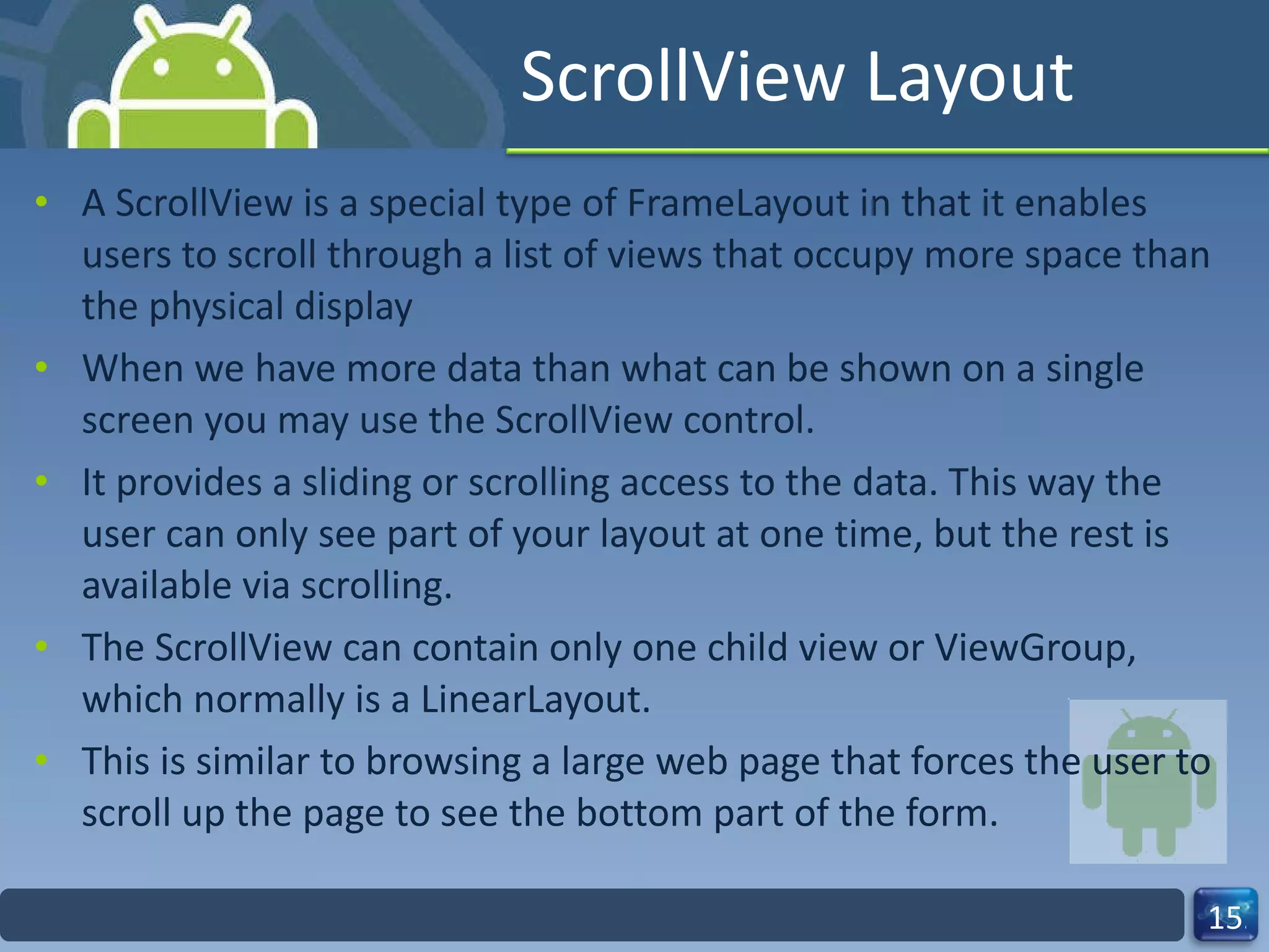 ScrollView Layout A ScrollView is a special type of FrameLayout in that it enables users to scroll through a list of views that occupy more space than the physical display When we have more data than what can be shown on a single screen you may use the ScrollView control. It provides a sliding or scrolling access to the data. This way the user can only see part of your layout at one time, but the rest is available via scrolling. The ScrollView can contain only one child view or ViewGroup, which normally is a LinearLayout. This is similar to browsing a large web page that forces the user to scroll up the page to see the bottom part of the form. 