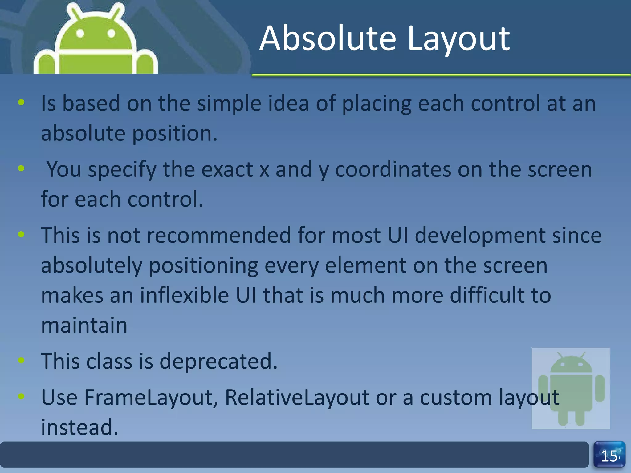 Absolute Layout Is based on the simple idea of placing each control at an absolute position.  You specify the exact x and y coordinates on the screen for each control. This is not recommended for most UI development since absolutely positioning every element on the screen makes an inflexible UI that is much more difficult to maintain This class is deprecated. Use FrameLayout, RelativeLayout or a custom layout instead. 