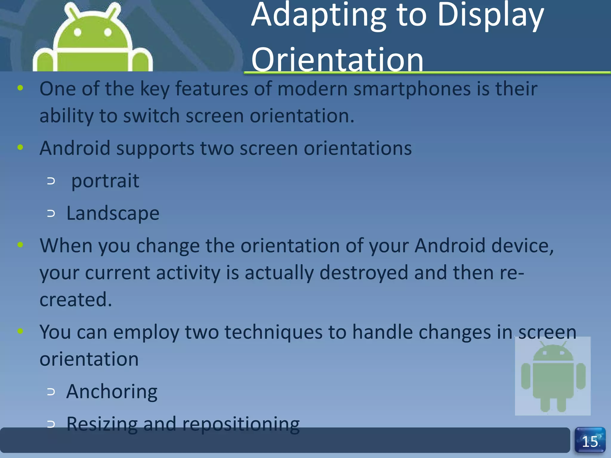 Adapting to Display Orientation One of the key features of modern smartphones is their ability to switch screen orientation. Android supports two screen orientations portrait  Landscape When you change the orientation of your Android device, your current activity is actually destroyed and then re-created. You can employ two techniques to handle changes in screen orientation Anchoring Resizing and repositioning 