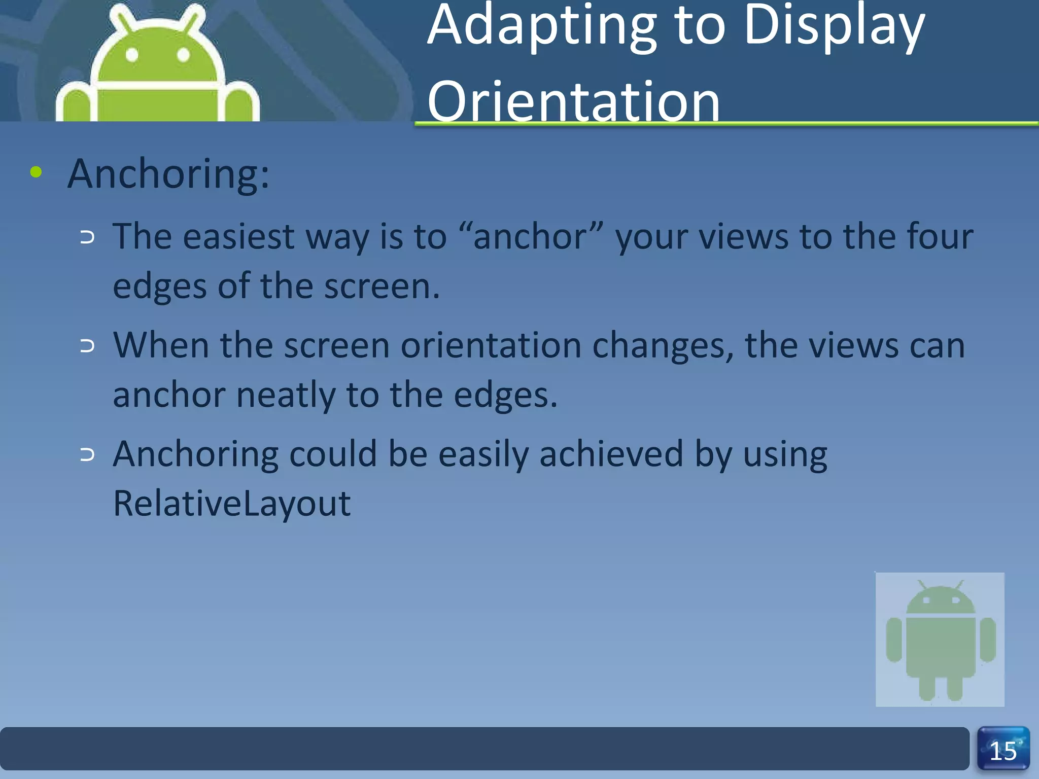 Adapting to Display Orientation Anchoring: The easiest way is to “anchor” your views to the four edges of the screen. When the screen orientation changes, the views can anchor neatly to the edges. Anchoring could be easily achieved by using RelativeLayout 