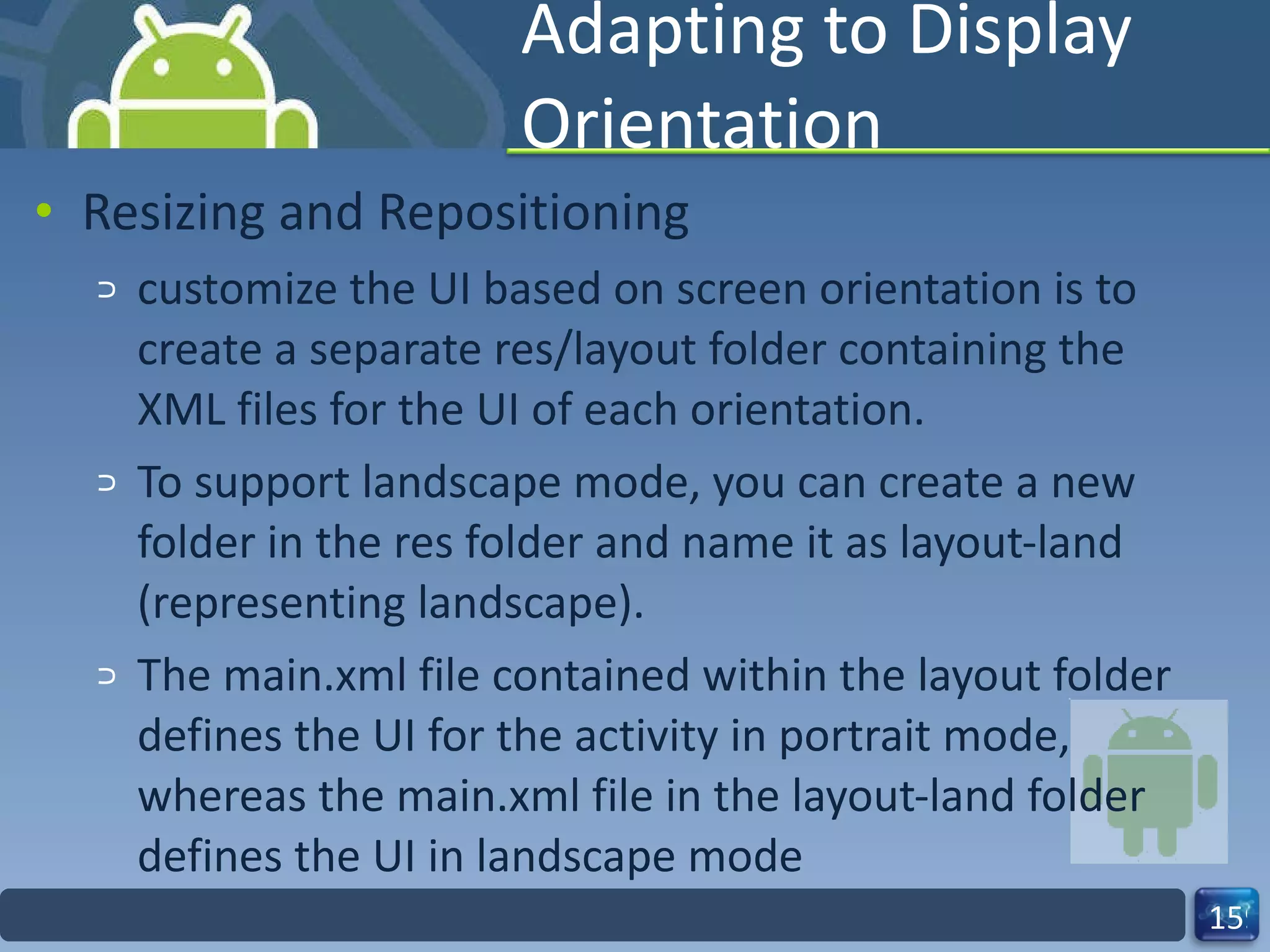 Adapting to Display Orientation Resizing and Repositioning customize the UI based on screen orientation is to create a separate res/layout folder containing the XML files for the UI of each orientation. To support landscape mode, you can create a new folder in the res folder and name it as layout-land (representing landscape). The main.xml file contained within the layout folder defines the UI for the activity in portrait mode,  whereas the main.xml file in the layout-land folder defines the UI in landscape mode 