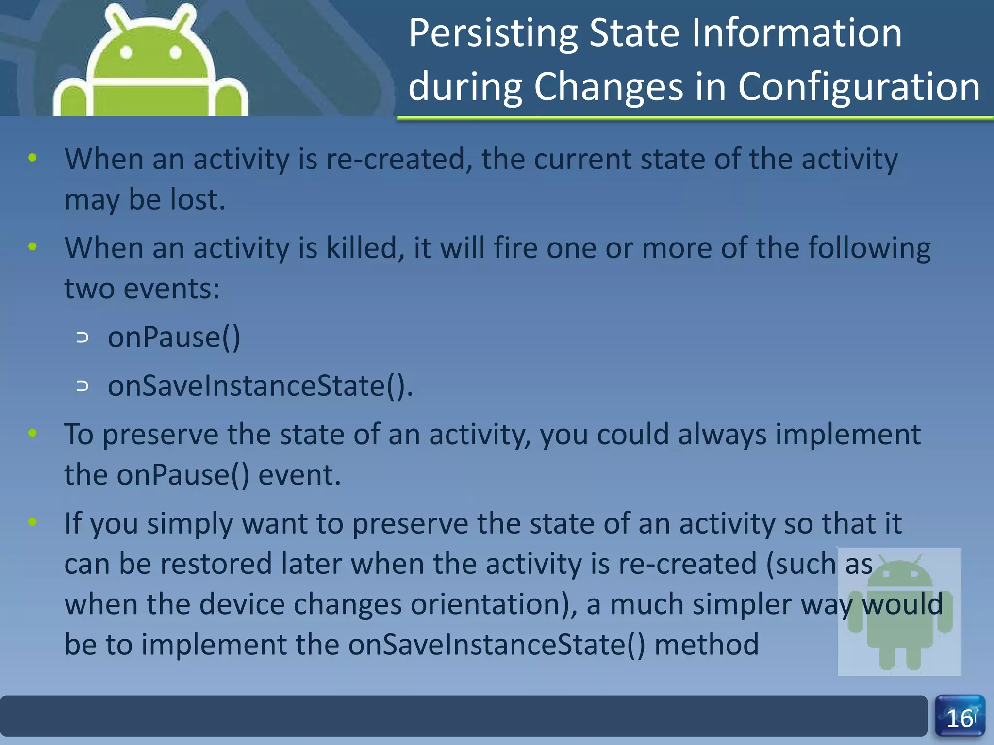 Persisting State Information during Changes in Configuration When an activity is re-created, the current state of the activity may be lost. When an activity is killed, it will fire one or more of the following two events: onPause() onSaveInstanceState(). To preserve the state of an activity, you could always implement the onPause() event. If you simply want to preserve the state of an activity so that it can be restored later when the activity is re-created (such as when the device changes orientation), a much simpler way would be to implement the onSaveInstanceState() method 