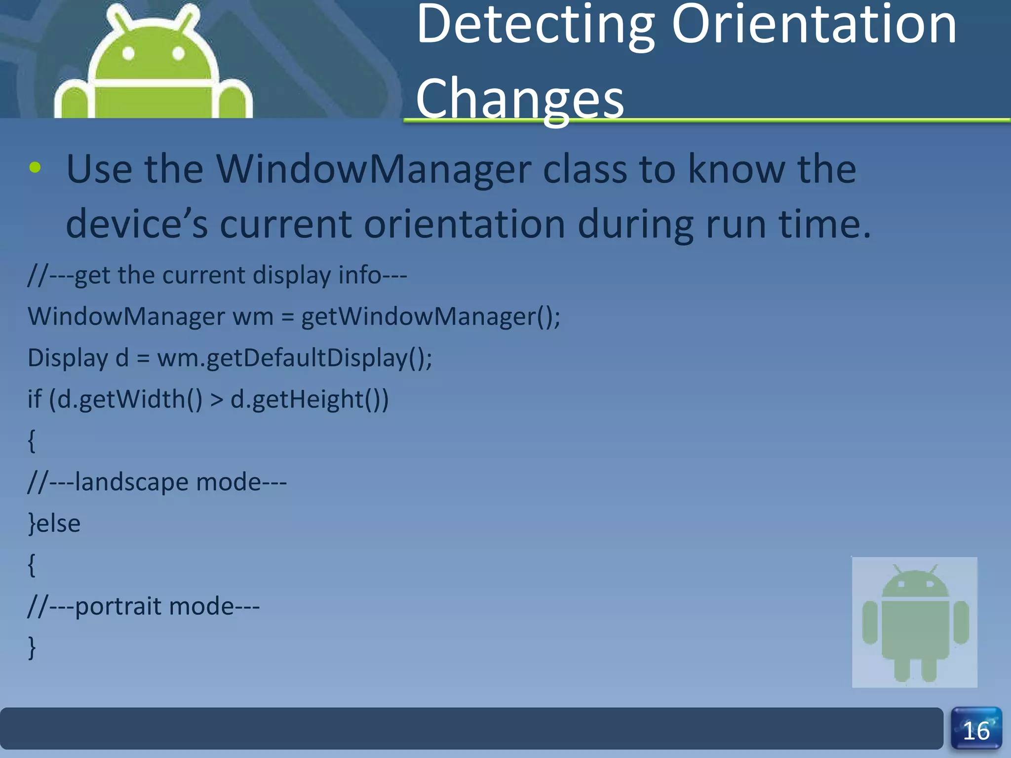 Detecting Orientation Changes Use the WindowManager class to know the device’s current orientation during run time. //---get the current display info--- WindowManager wm = getWindowManager(); Display d = wm.getDefaultDisplay(); if (d.getWidth() > d.getHeight()) { //---landscape mode--- }else { //---portrait mode--- } 