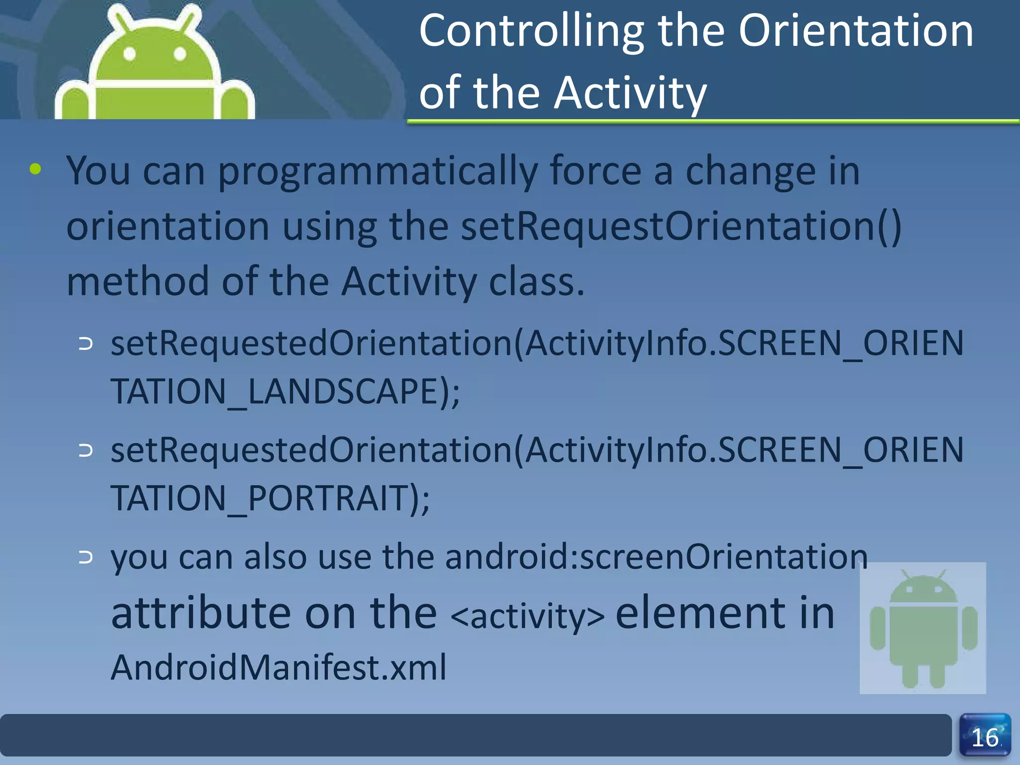 Controlling the Orientation of the Activity You can programmatically force a change in orientation using the setRequestOrientation() method of the Activity class. setRequestedOrientation(ActivityInfo.SCREEN_ORIENTATION_LANDSCAPE); setRequestedOrientation(ActivityInfo.SCREEN_ORIENTATION_PORTRAIT); you can also use the android:screenOrientation  attribute on the  <activity>  element in  AndroidManifest.xml 