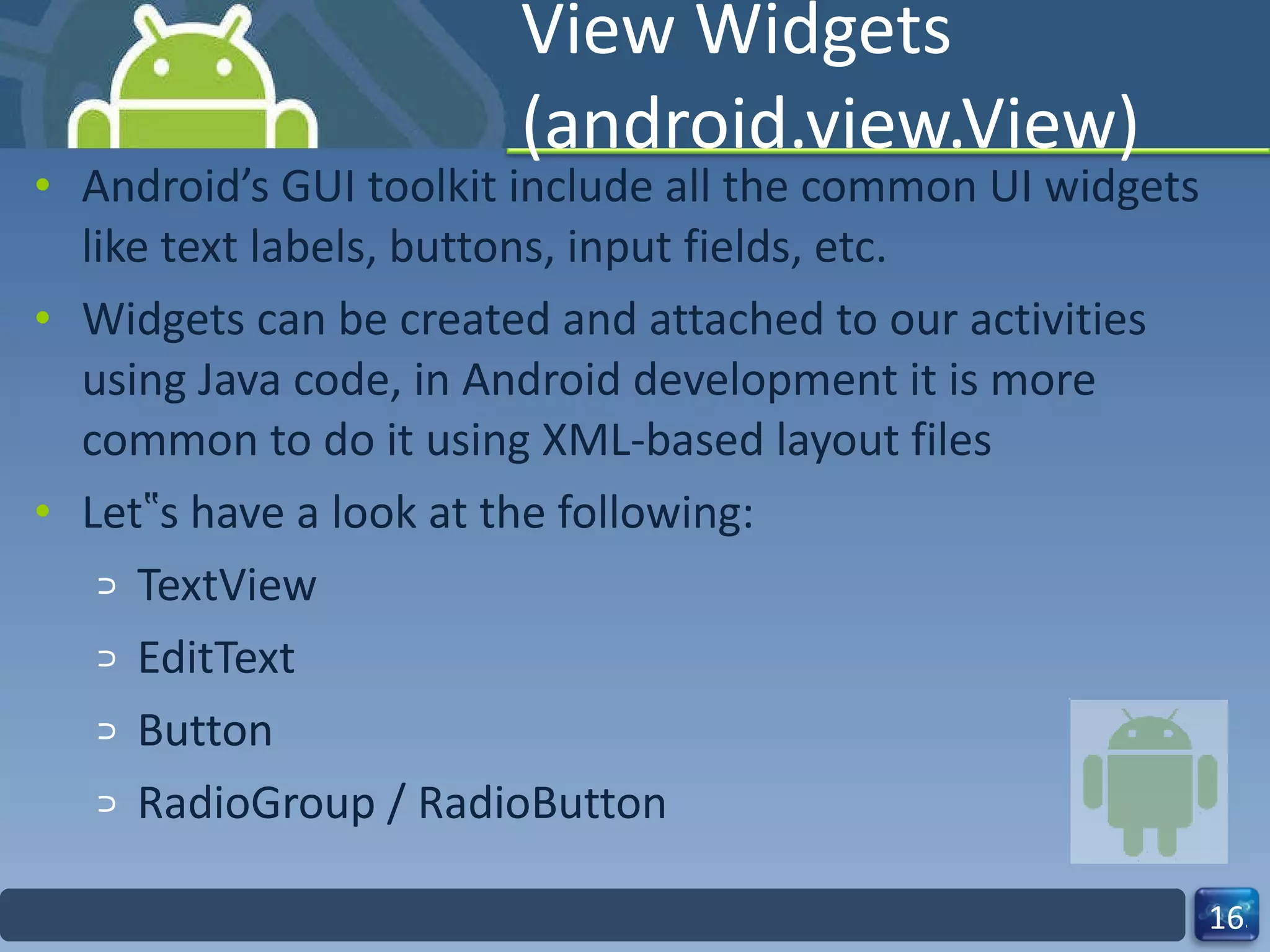 View Widgets (android.view.View) Android’s GUI toolkit include all the common UI widgets like text labels, buttons, input fields, etc. Widgets can be created and attached to our activities using Java code, in Android development it is more common to do it using XML-based layout files Let‟s have a look at the following: TextView  EditText Button RadioGroup / RadioButton 