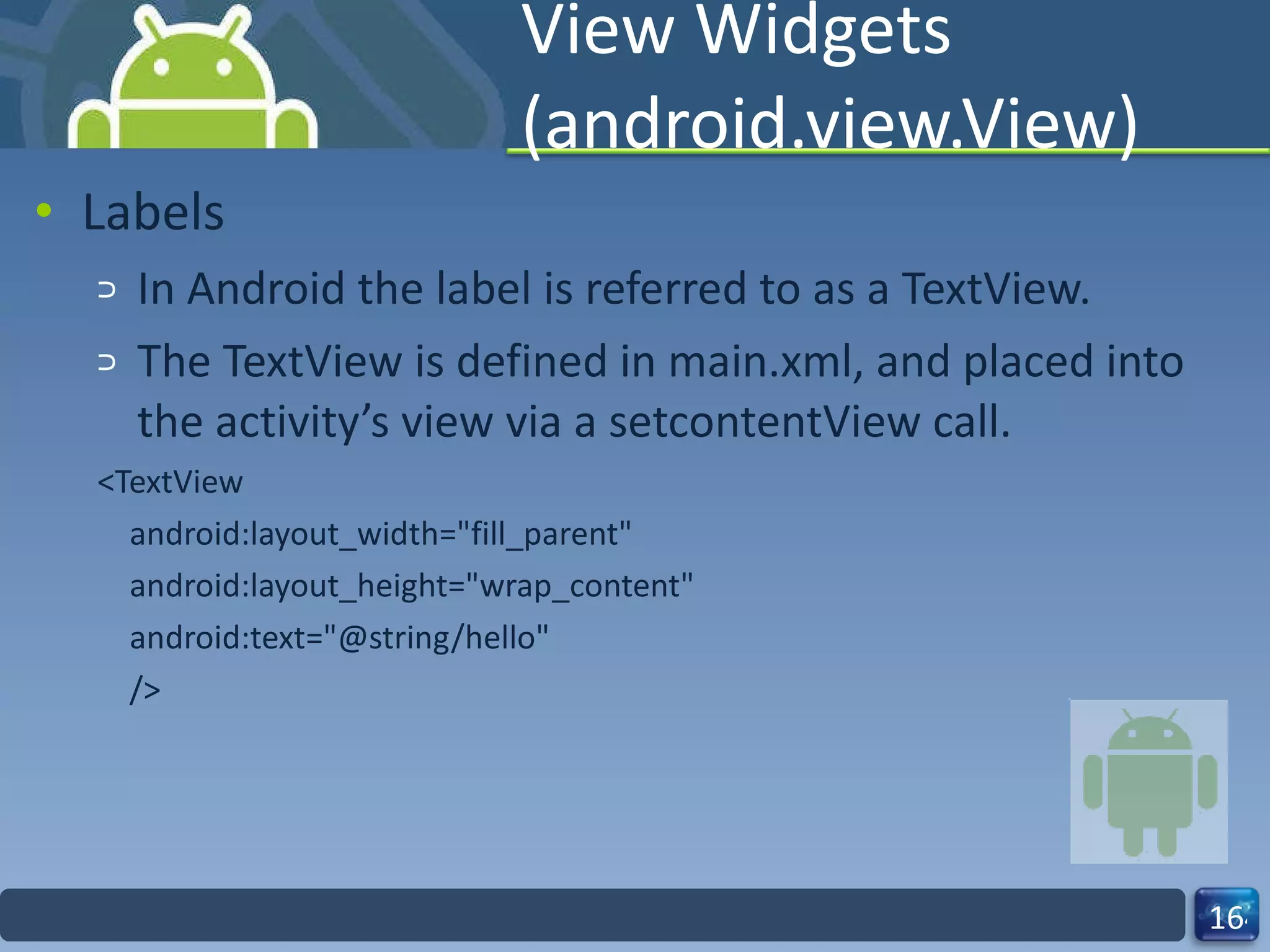 View Widgets (android.view.View) Labels In Android the label is referred to as a TextView. The TextView is defined in main.xml, and placed into the activity’s view via a setcontentView call. <TextView android:layout_width="fill_parent" android:layout_height="wrap_content" android:text="@string/hello" /> 