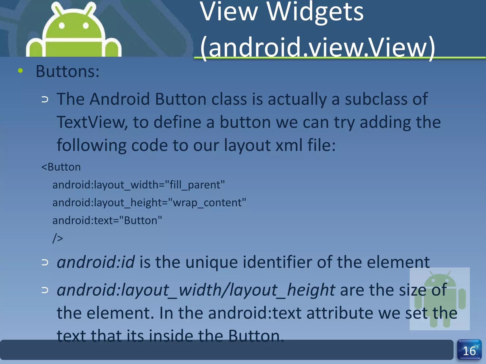 View Widgets (android.view.View) Buttons: The Android Button class is actually a subclass of TextView, to define a button we can try adding the following code to our layout xml file: <Button android:layout_width="fill_parent" android:layout_height="wrap_content" android:text="Button" /> android:id  is the unique identifier of the element android:layout_width/layout_height  are the size of the element. In the android:text attribute we set the text that its inside the Button. 