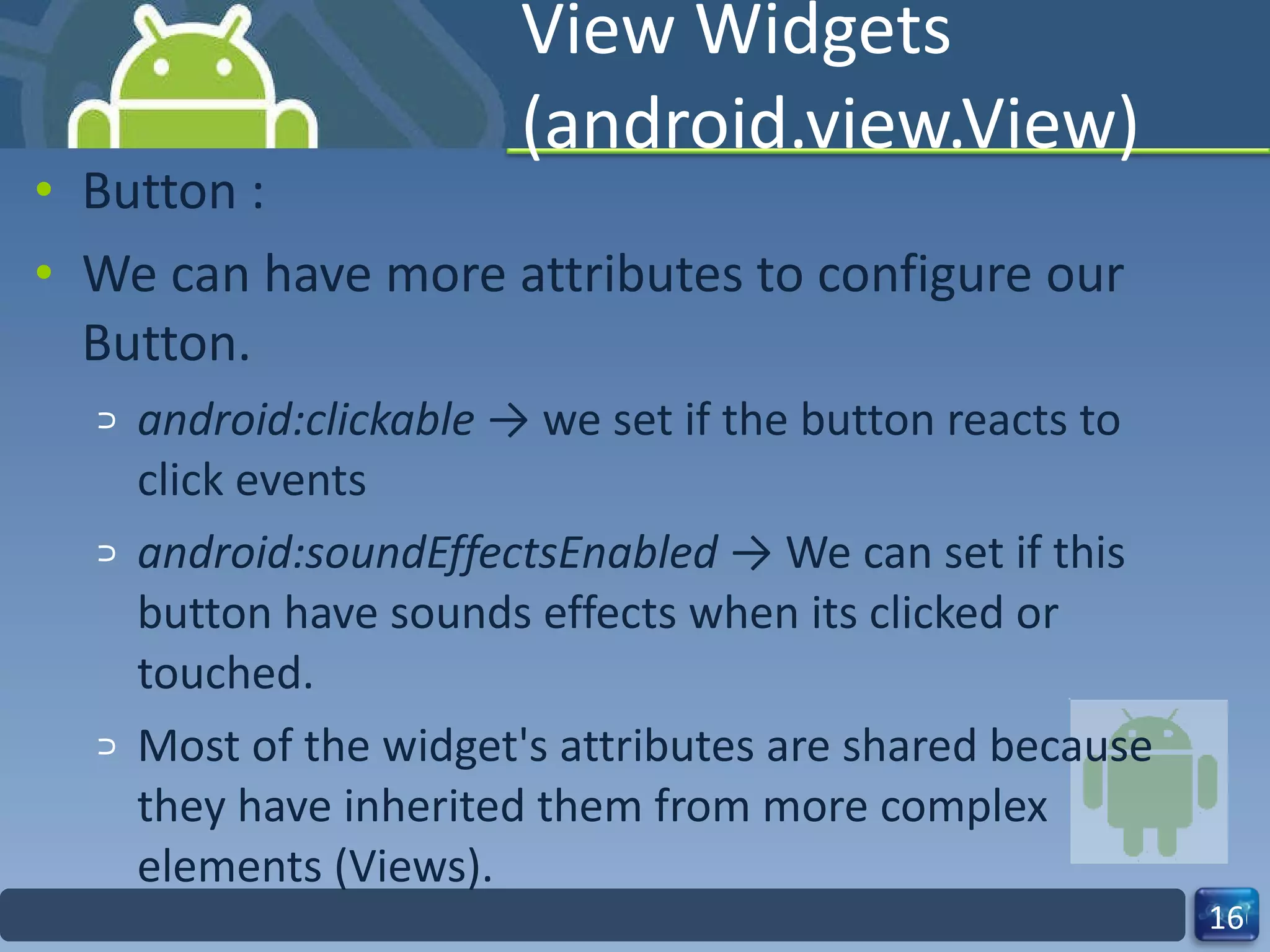 View Widgets (android.view.View) Button : We can have more attributes to configure our Button. android:clickable  -> we set if the button reacts to click events android:soundEffectsEnabled  -> We can set if this button have sounds effects when its clicked or touched. Most of the widget's attributes are shared because they have inherited them from more complex  elements (Views).  